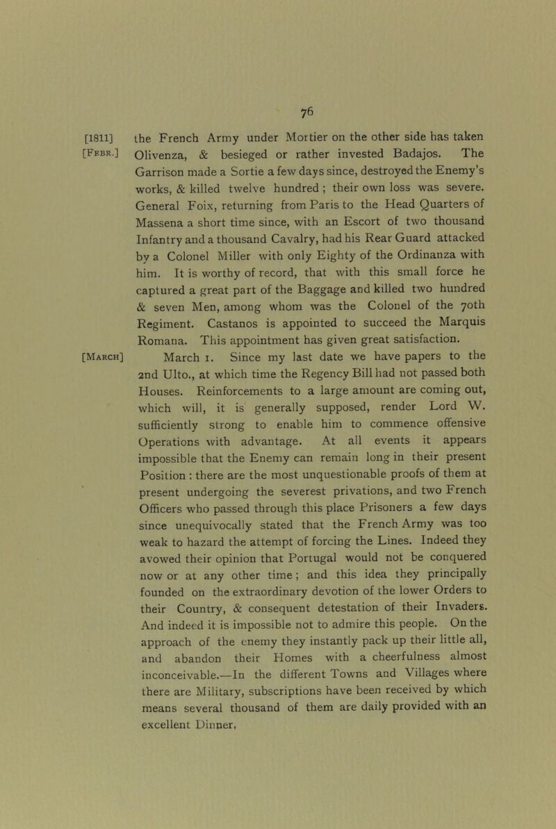 [1811] [Ff.br.] [March] the French Army under Mortier on the other side has taken Olivenza, & besieged or rather invested Badajos. The Garrison made a Sortie a few days since, destroyed the Enemy’s works, & killed twelve hundred ; their own loss was severe. General Foix, returning from Paris to the Head Quarters of Massena a short time since, with an Escort of two thousand Infantry and a thousand Cavalry, had his Rear Guard attacked by a Colonel Miller with only Eighty of the Ordinanza with him. It is worthy of record, that with this small force he captured a great part of the Baggage and killed two hundred & seven Men, among whom was the Colonel of the 70th Regiment. Castanos is appointed to succeed the Marquis Romana. This appointment has given great satisfaction. March i. Since my last date we have papers to the and Ulto., at which time the Regency Bill had not passed both Houses. Reinforcements to a large amount are coming out, which will, it is generally supposed, render Lord W. sufficiently strong to enable him to commence offensive Operations with advantage. At all events it appears impossible that the Enemy can remain long in their present Position : there are the most unquestionable proofs of them at present undergoing the severest privations, and two French Officers who passed through this place Prisoners a few days since unequivocally stated that the French Army was too weak to hazard the attempt of forcing the Lines. Indeed they avowed their opinion that Portugal would not be conquered now or at any other time; and this idea they principally founded on the extraordinary devotion of the lower Orders to their Country, & consequent detestation of their Invaders. And indeed it is impossible not to admire this people. On the approach of the enemy they instantly pack up their little all, and abandon their Homes with a cheerfulness almost inconceivable.—In the different Towns and Villages where there are Military, subscriptions have been received by which means several thousand of them are daily provided with an excellent Dinner,