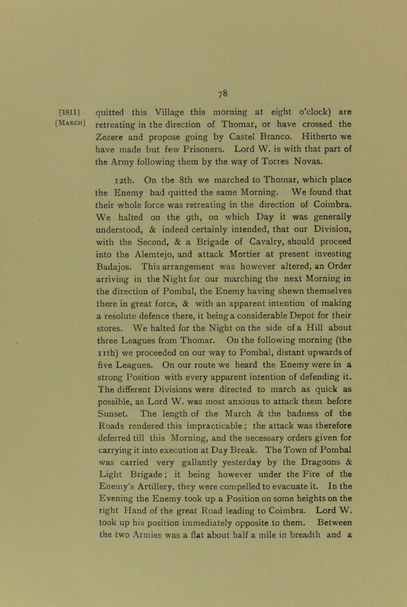 [1811] quitted this Village this morning at eight o’clock) are [March] retreating in the direction of Thomar, or have crossed the Zezere and propose going by Castel Branco. Hitherto we have made but few Prisoners. Lord W. is with that part of the Army following them by the way of Torres Novas. 12th. On the 8th we marched to Thomar, which place the Enemy had quitted the same Morning. We found that their whole force was retreating in the direction of Coimbra. We halted on the gth, on which Day it was generally understood, & indeed certainly intended, that our Division, with the Second, & a Brigade of Cavalry, should proceed into the Alemtejo, and attack Mortier at present investing Badajos. This arrangement was however altered, an Order arriving in the Night for our marching the next Morning in the direction of Pombal, the Enemy having shewn themselves there in great force, & with an apparent intention of making a resolute defence there, it being a considerable Depot for their stores. We halted for the Night on the side of a Hill about three Leagues from Thomar. On the following morning (the nth) we proceeded on our way to Pombal, distant upwards of five Leagues. On our route we heard the Enemy were in a strong Position with every apparent intention of defending it. The different Divisions were directed to march as quick as possible, as Lord W. was most anxious to attack them before Sunset. The length of the March & the badness of the Roads rendered this impracticable ; the attack was therefore deferred till this Morning, and the necessary orders given for carrying it into execution at Day Break. The Town of Pombal was carried very gallantly yesterday by the Dragoons & Light Brigade; it being however under the Fire of the Enemy’s Artillery, they were compelled to evacuate it. In the Evening the Enemy took up a Position on some heights on the right Hand of the great Road leading to Coimbra. Lord W. took up his position immediately opposite to them. Between the two Armies was a flat about half a mile in breadth and a