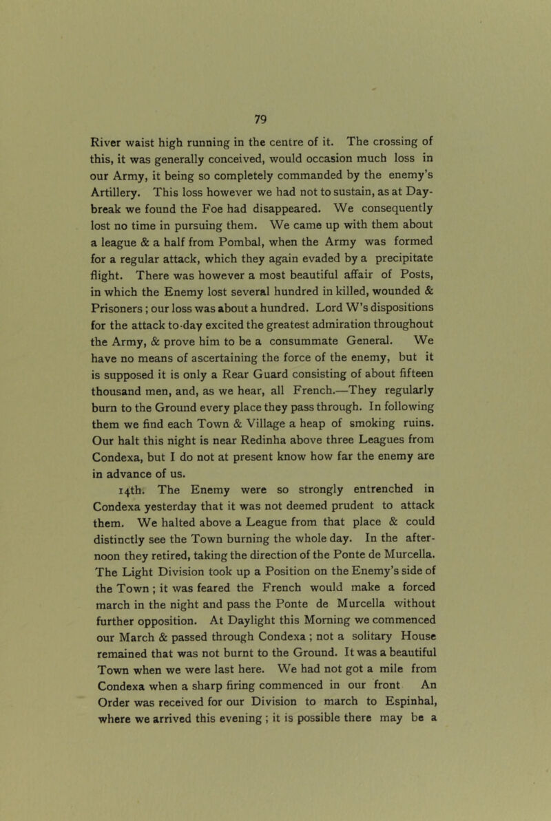 River waist high running in the centre of it. The crossing of this, it was generally conceived, would occasion much loss in our Army, it being so completely commanded by the enemy’s Artillery. This loss however we had not to sustain, as at Day- break we found the Foe had disappeared. We consequently lost no time in pursuing them. We came up with them about a league & a half from Pombal, when the Army was formed for a regular attack, which they again evaded by a precipitate flight. There was however a most beautiful affair of Posts, in which the Enemy lost several hundred in killed, wounded & Prisoners; our loss was about a hundred. Lord W’s dispositions for the attack to-day excited the greatest admiration throughout the Army, & prove him to be a consummate General. We have no means of ascertaining the force of the enemy, but it is supposed it is only a Rear Guard consisting of about fifteen thousand men, and, as we hear, all French.—They regularly burn to the Ground every place they pass through. In following them we find each Town & Village a heap of smoking ruins. Our halt this night is near Redinha above three Leagues from Condexa, but I do not at present know how far the enemy are in advance of us. 14th. The Enemy were so strongly entrenched in Condexa yesterday that it was not deemed prudent to attack them. We halted above a League from that place & could distinctly see the Town burning the whole day. In the after- noon they retired, taking the direction of the Ponte de Murcella. The Light Division took up a Position on the Enemy’s side of the Town ; it was feared the French would make a forced march in the night and pass the Ponte de Murcella without further opposition. At Daylight this Morning we commenced our March & passed through Condexa ; not a solitary House remained that was not burnt to the Ground. It was a beautiful Town when we were last here. We had not got a mile from Condexa when a sharp firing commenced in our front An Order was received for our Division to march to Espinhal, where we arrived this evening ; it is possible there may be a