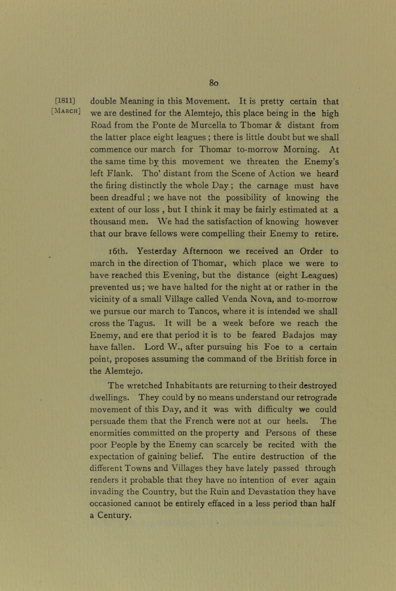 [1811] [March] double Meaning in this Movement. It is pretty certain that we are destined for the Alemtejo, this place being in the high Road from the Ponte de Murcella to Thomar & distant from the latter place eight leagues ; there is little doubt but we shall commence our march for Thomar to-morrow Morning. At the same time by this movement we threaten the Enemy’s left Flank. Tho’ distant from the Scene of Action we heard the firing distinctly the whole Day ; the carnage must have been dreadful; we have not the possibility of knowing the extent of our loss , but I think it may be fairly estimated at a thousand men. We had the satisfaction of knowing however that our brave fellows were compelling their Enemy to retire. 16th. Yesterday Afternoon we received an Order to march in the direction of Thomar, which place we were to have reached this Evening, but the distance (eight Leagues) prevented us; we have halted for the night at or rather in the vicinity of a small Village called Venda Nova, and to-morrow we pursue our march to Tancos, where it is intended we shall cross the Tagus. It will be a week before we reach the Enemy, and ere that period it is to be feared Badajos may have fallen. Lord W., after pursuing his Foe to a certain point, proposes assuming the command of the British force in the Alemtejo. The wretched Inhabitants are returning to their destroyed dwellings. They could by no means understand our retrograde movement of this Day, and it was with difficulty we could persuade them that the French were not at our heels. The enormities committed on the property and Persons of these poor People by the Enemy can scarcely be recited with the expectation of gaining belief. The entire destruction of the different Towns and Villages they have lately passed through renders it probable that they have no intention of ever again invading the Country, but the Ruin and Devastation they have occasioned cannot be entirely effaced in a less period than half a Century.