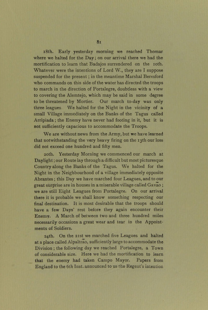 i8th. Early yesterday morning we reached Thomar where we halted for the Day; on our arrival there we had the mortification to learn that Badajos surrendered on the loth. Whatever were the intentions of Lord W., they are I suppose suspended for the present; in the meantime Marshal Beresford who commands on this side of the water has directed the troops to march in the direction of Portalegre, doubtless with a view to covering the Alemtejo, which may be said in some degree to be threatened by Mortier. Our march to-day was only three leagues. We halted for the Night in the vicinity of a small Village immediately on the Banks of the Tagus called Arripiada; the Enemy have never had footing in it, but it is not sufficiently capacious to accommodate the Troops. We are without news from the Army, but we have learned that notwithstanding the very heavy firing on the 13th our loss did not exceed one hundred and fifty men. 20th. Yesterday Morning we commenced our march at Daylight; our Route lay through a difficult but most picturesque Country along the Banks of the Tagus. We halted for the Night in the Neighbourhood of a village immediately opposite Abrantes; this Day we have marched four Leagues, and to our great surprise are in houses in a miserable village called Gavao ; we are still Eight Leagues from Portalegre. On our arrival there it is probable we shall know something respecting our final destination. It is most desirable that the troops should have a few Days’ rest before they again encounter their Enemy. A March of between two and three hundred miles necessarily occasions a great wear and tear in the Appoint- ments of Soldiers. 24th. On the 2ist we marched five Leagues and halted at a place called Alpaltrao, sufficiently large to accommodate the Division ; the following day we reached Portalegre, a Town of considerable size. Here we had the mortification to learn that the enemy had taken Campo Mayor. Papers from England to the 6th Inst, announced to us the Regent’s intention