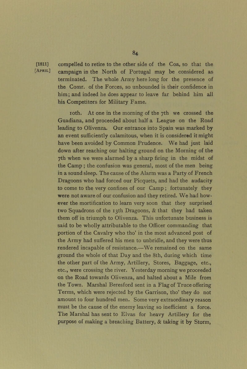 [1811] compelled to retire to the other side of the Coa, so that the [April] campaign in the North of Portugal may be considered as terminated. The whole Army here long for the presence of the Comr. of the Forces, so unbounded is their confidence in him; and indeed he does appear to leave far behind him all his Competitors for Military Fame. loth. At one in the morning of the 7th we crossed the Guadiana, and proceeded about half a League on the Road leading to Olivenza. Our entrance into Spain was marked by an event sufficiently calamitous, when it is considered it might have been avoided by Common Prudence. We had just laid down after reaching our halting ground on the Morning of the 7th when we were alarmed by a sharp firing in the midst of the Camp ; the confusion was general, most of the men being in a sound sleep. The cause of the Alarm was a Party of French Dragoons who had forced our Picquets, and had the audacity to come to the very confines of our Camp ; fortunately they were not aware of our confusion and they retired. We had how- ever the mortification to learn very soon that they surprised two Squadrons of the 13th Dragoons, & that they had taken them off in triumph to Olivenza. This unfortunate business is said to be wholly attributable to the Officer commanding that portion of the Cavalry who tho’ in the most advanced post of the Army had suffered his men to unbridle, and they were thus rendered incapable of resistance.—We remained on the same ground the whole of that Day and the 8th, during which time the other part of the Army, Artillery, Stores, Baggage, etc., etc., were crossing the river. Yesterday morning we proceeded on the Road towards Olivenza, and halted about a Mile from the Town. Marshal Beresford sent in a Flag of Truce offering Terms, which were rejected by the Garrison, tho’ they do not amount to four hundred men. Some very extraordinary reason must be the cause of the enemy leaving so inefficient a force. The Marshal has sent to Elvas for heavy Artillery for the purpose of making a breaching Battery, & taking it by Storm,