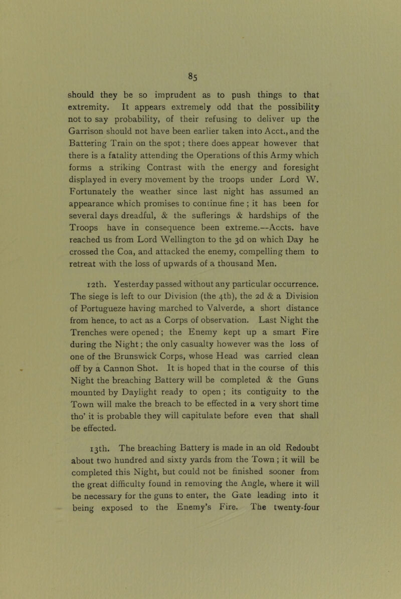 should they be so imprudent as to push things to that extremity. It appears extremely odd that the possibility not to say probability, of their refusing to deliver up the Garrison should not have been earlier taken into Acct., and the Battering Train on the spot; there does appear however that there is a fatality attending the Operations of this Army which forms a striking Contrast with the energy and foresight displayed in every movement by the troops under Lord W. Fortunately the weather since last night has assumed an appearance which promises to continue fine ; it has been for several days dreadful, & the sufferings & hardships of the Troops have in consequence been extreme.—Accts. have reached us from Lord Wellington to the 3d on which Day he crossed the Coa, and attacked the enemy, compelling them to retreat with the loss of upwards of a thousand Men. 12th. Yesterday passed without any particular occurrence. The siege is left to our Division (the 4th), the 2d & a Division of Portugueze having marched to Valverde, a short distance from hence, to act as a Corps of observation. Last Night the Trenches were opened; the Enemy kept up a smart Fire during the Night; the only casualty however was the loss of one of the Brunswick Corps, whose Head was carried clean off by a Cannon Shot. It is hoped that in the course of this Night the breaching Battery will be completed & the Guns mounted by Daylight ready to open; its contiguity to the Town will make the breach to be effected in a very short time tho’ it is probable they will capitulate before even that shall be effected. 13th. The breaching Battery is made in an old Redoubt about two hundred and sixty yards from the Town ; it will be completed this Night, but could not be finished sooner from the great difficulty found in removing the Angle, where it will be necessary for the guns to enter, the Gate leading into it being exposed to the Enemy’s Fire. The twenty-four