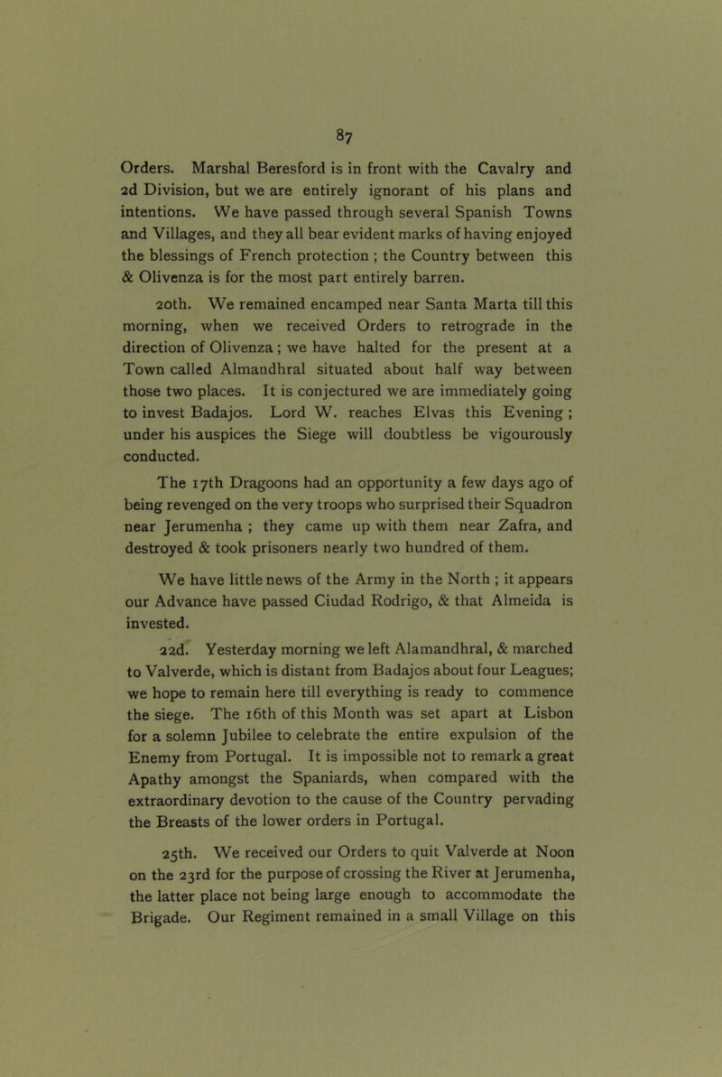 8? Orders. Marshal Beresford is in front with the Cavalry and 2d Division, but we are entirely ignorant of his plans and intentions. We have passed through several Spanish Towns and Villages, and they all bear evident marks of having enjoyed the blessings of French protection ; the Country between this & Olivenza is for the most part entirely barren. 20th. We remained encamped near Santa Marta till this morning, when we received Orders to retrograde in the direction of Olivenza; we have halted for the present at a Town called Almandhral situated about half way between those two places. It is conjectured we are immediately going to invest Badajos. Lord W. reaches Elvas this Evening ; under his auspices the Siege will doubtless be vigourously conducted. The 17th Dragoons had an opportunity a few days ago of being revenged on the very troops who surprised their Squadron near Jerumenha ; they came up with them near Zafra, and destroyed & took prisoners nearly two hundred of them. We have little news of the Army in the North ; it appears our Advance have passed Ciudad Rodrigo, & that Almeida is invested. 22d. Yesterday morning we left Alamandhral, & marched to Valverde, which is distant from Badajos about four Leagues; we hope to remain here till everything is ready to commence the siege. The i6th of this Month was set apart at Lisbon for a solemn Jubilee to celebrate the entire expulsion of the Enemy from Portugal. It is impossible not to remark a great Apathy amongst the Spaniards, when compared with the extraordinary devotion to the cause of the Country pervading the Breasts of the lower orders in Portugal. 25th. We received our Orders to quit Valverde at Noon on the 23rd for the purpose of crossing the River at Jerumenha, the latter place not being large enough to accommodate the Brigade. Our Regiment remained in a small Village on this