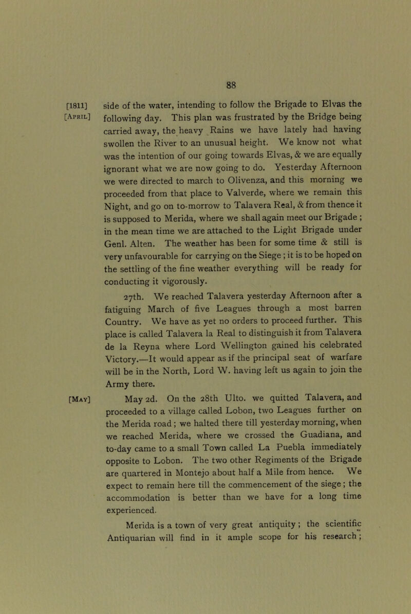 [1811] side of the water, intending to follow the Brigade to Elvas the [April] following day. This plan was frustrated by the Bridge being carried away, the heavy Rains we have lately had having swollen the River to an unusual height. We know not what was the intention of our going towards Elvas, & we are equally ignorant what we are now going to do. Yesterday Afternoon we were directed to march to Olivenza, and this morning we proceeded from that place to Valverde, where we remain this Night, and go on to-morrow to Talavera Real, & from thence it is supposed to Merida, where we shall again meet our Brigade ; in the mean time we are attached to the Light Brigade under Genl. Alten. The weather has been for some time & still is very unfavourable for carrying on the Siege; it is to be hoped on the settling of the fine weather everything will be ready for conducting it vigorously. 27th. We reached Talavera yesterday Afternoon after a fatiguing March of five Leagues through a most barren Country. We have as yet no orders to proceed further. This place is called Talavera la Real to distinguish it from Talavera de la Reyna where Lord Wellington gained his celebrated Victory.—It would appear as if the principal seat of warfare will be in the North, Lord W. having left us again to join the Army there. [May] May 2d. On the 28th Ulto. we quitted Talavera, and proceeded to a village called Lobon, two Leagues further on the Merida road; we halted there till yesterday morning, when we reached Merida, where we crossed the Guadiana, and to-day came to a small Town called La Puebla immediately opposite to Lobon. The two other Regiments of the Brigade are quartered in Montejo about half a Mile from hence. We expect to remain here till the commencement of the siege; the accommodation is better than we have for a long time experienced. Merida is a town of very great antiquity ; the scientific Antiquarian will find in it ample scope for his research;