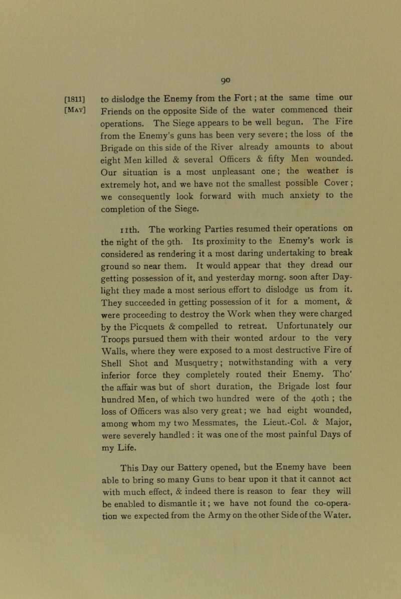 [1811] to dislodge the Enemy from the Fort; at the same time our [May] Friends on the opposite Side of the water commenced their operations. The Siege appears to be well begun. The Fire from the Enemy’s guns has been very severe; the loss of the Brigade on this side of the River already amounts to about eight Men killed & several Officers & fifty Men wounded. Our situation is a most unpleasant one; the weather is extremely hot, and we have not the smallest possible Cover ; we consequently look forward with much anxiety to the completion of the Siege. nth. The working Parties resumed their operations on the night of the gth. Its proximity to the Enemy’s work is considered as rendering it a most daring undertaking to break ground so near them. It would appear that they dread our getting possession of it, and yesterday morng. soon after Day- light they made a most serious effort to dislodge us from it. They succeeded in getting possession of it for a moment, & were proceeding to destroy the Work when they were charged by the Picquets & compelled to retreat. Unfortunately our Troops pursued them with their wonted ardour to the very Walls, where they were exposed to a most destructive Fire of Shell Shot and Musquetry; notwithstanding with a very inferior force they completely routed their Enemy. Tho' the affair was but of short duration, the Brigade lost four hundred Men, of which two hundred were of the 40th ; the loss of Officers was also very great; we had eight wounded, among whom my two Messmates, the Lieut.-Col. & Major, were severely handled : it was one of the most painful Days of my Life. This Day our Battery opened, but the Enemy have been able to bring so many Guns to bear upon it that it cannot act with much effect, & indeed there is reason to fear they will be enabled to dismantle it; we have not found the co-opera- tion we expected from the Army on the other Side of the Water,