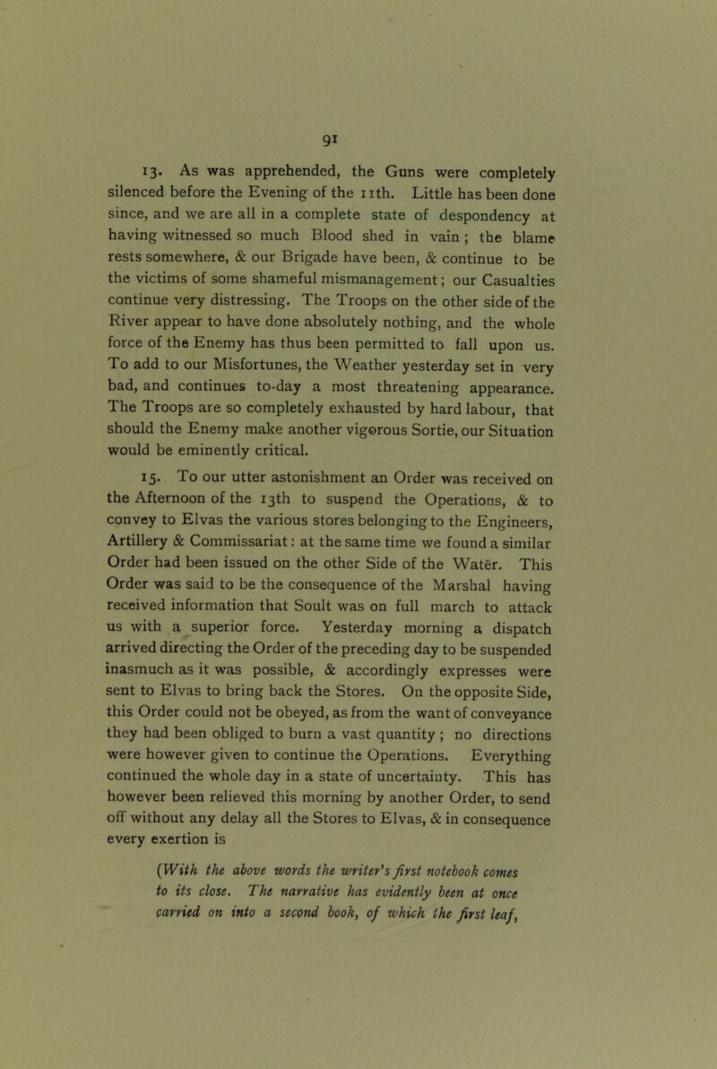 13. As was apprehended, the Guns were completely silenced before the Evening of the nth. Little has been done since, and we are all in a complete state of despondency at having witnessed so much Blood shed in vain ; the blame rests somewhere, & our Brigade have been, & continue to be the victims of some shameful mismanagement; our Casualties continue very distressing. The Troops on the other side of the River appear to have done absolutely nothing, and the whole force of the Enemy has thus been permitted to fall upon us. To add to our Misfortunes, the Weather yesterday set in very bad, and continues to-day a most threatening appearance. The Troops are so completely exhausted by hard labour, that should the Enemy make another vigorous Sortie, our Situation would be eminently critical. 15. To our utter astonishment an Order was received on the Afternoon of the 13th to suspend the Operations, & to convey to Elvas the various stores belonging to the Engineers, Artillery & Commissariat: at the same time we found a similar Order had been issued on the other Side of the Water. This Order was said to be the consequence of the Marshal having received information that Soult was on full march to attack us with a superior force. Yesterday morning a dispatch arrived directing the Order of the preceding day to be suspended inasmuch as it was possible, & accordingly expresses were sent to Elvas to bring back the Stores. On the opposite Side, this Order could not be obeyed, as from the want of conveyance they had been obliged to burn a vast quantity ; no directions were however given to continue the Operations. Everything continued the whole day in a state of uncertainty. This has however been relieved this morning by another Order, to send off without any delay all the Stores to Elvas, & in consequence every exertion is [With the above words the writer's first notebook comes to its close. The narrative has evidently been at once carried on into a second book, of which the first leaf,