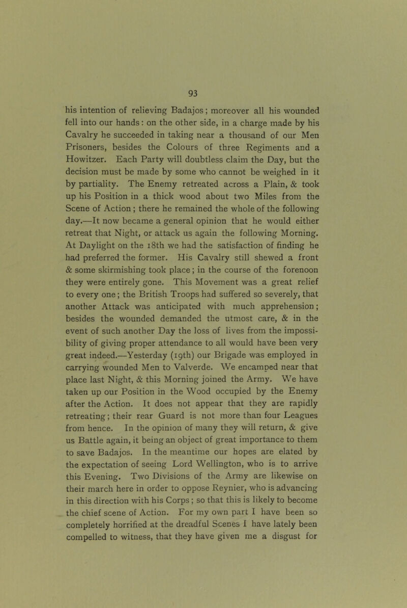 his intention of relieving Badajos; moreover all his wounded fell into our hands: on the other side, in a charge made by his Cavalry he succeeded in taking near a thousand of our Men Prisoners, besides the Colours of three Regiments and a Howitzer. Each Party will doubtless claim the Day, but the decision must be made by some who cannot be weighed in it by partiality. The Enemy retreated across a Plain, & took up his Position in a thick wood about two Miles from the Scene of Action ; there he remained the whole of the following day.—It now became a general opinion that he would either retreat that Night, or attack us again the following Morning. At Daylight on the i8th we had the satisfaction of finding he had preferred the former. His Cavalry still shewed a front & some skirmishing took place; in the course of the forenoon they were entirely gone. This Movement was a great relief to every one; the British Troops had suffered so severely, that another Attack was anticipated with much apprehension; besides the wounded demanded the utmost care, & in the event of such another Day the loss of lives from the impossi- bility of giving proper attendance to all would have been very great indeed.—Yesterday (19th) our Brigade was employed in carrying wounded Men to Valverde. We encamped near that place last Night, & this Morning joined the Army. We have taken up our Position in the Wood occupied by the Enemy after the Action. It does not appear that they are rapidly retreating; their rear Guard is not more than four Leagues from hence. In the opinion of many they will return, & give us Battle again, it being an object of great importance to them to save Badajos. In the meantime our hopes are elated by the expectation of seeing Lord Wellington, who is to arrive this Evening. Two Divisions of the Army are likewise on their march here in order to oppose Reynier, who is advancing in this direction with his Corps ; so that this is likely to become the chief scene of Action. For my own part I have been so completely horrified at the dreadful Scenes I have lately been compelled to witness, that they have given me a disgust for