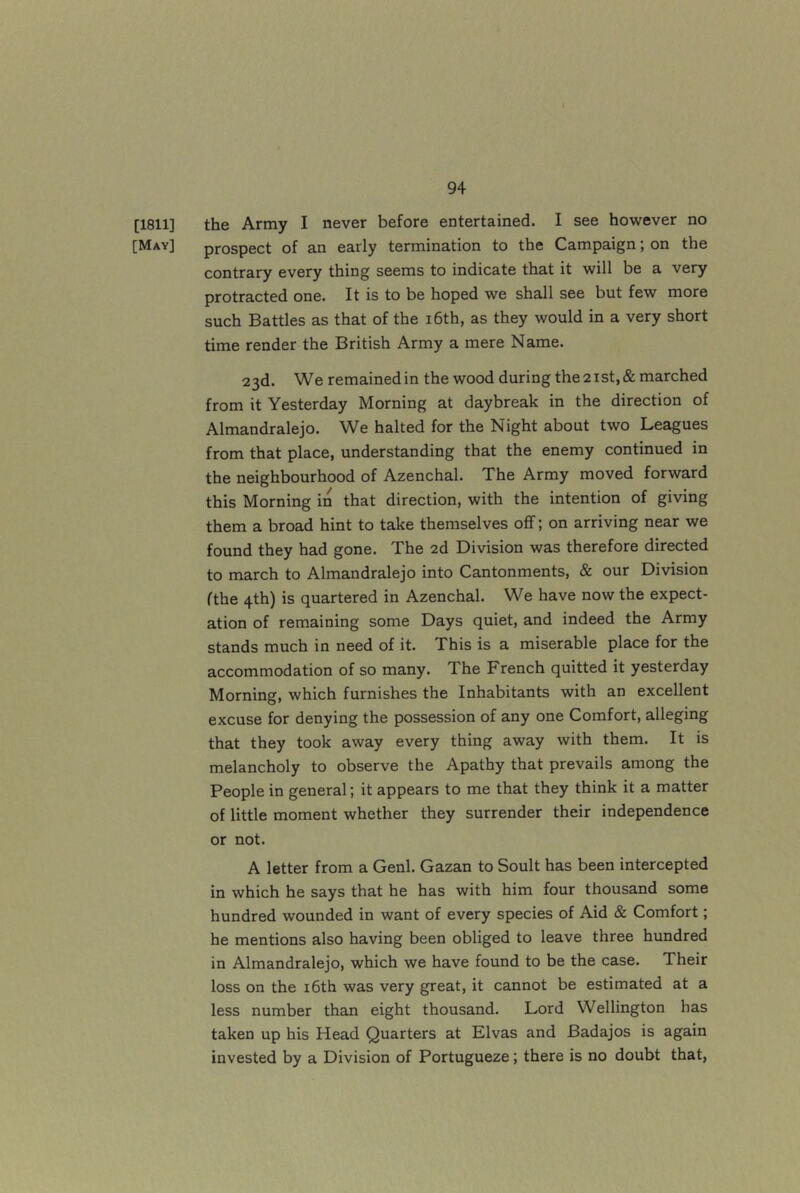 [1811] the Army I never before entertained. I see however no [May] prospect of an early termination to the Campaign; on the contrary every thing seems to indicate that it will be a very protracted one. It is to be hoped we shall see but few more such Battles as that of the i6th, as they would in a very short time render the British Army a mere Name. 23d. We remainedin the wood during the2ist,& marched from it Yesterday Morning at daybreak in the direction of Almandralejo. We halted for the Night about two Leagues from that place, understanding that the enemy continued in the neighbourhood of Azenchal. The Army moved forward this Morning in that direction, with the intention of giving them a broad hint to take themselves off; on arriving near we found they had gone. The 2d Division was therefore directed to march to Almandralejo into Cantonments, & our Division [the 4th) is quartered in Azenchal. We have now the expect- ation of remaining some Days quiet, and indeed the Army stands much in need of it. This is a miserable place for the accommodation of so many. The French quitted it yesterday Morning, which furnishes the Inhabitants with an excellent excuse for denying the possession of any one Comfort, alleging that they took away every thing away with them. It is melancholy to observe the Apathy that prevails among the People in general; it appears to me that they think it a matter of little moment whether they surrender their independence or not. A letter from a Genl. Gazan to Soult has been intercepted in which he says that he has with him four thousand some hundred wounded in want of every species of Aid & Comfort; he mentions also having been obliged to leave three hundred in Almandralejo, which we have found to be the case. Their loss on the i6th was very great, it cannot be estimated at a less number than eight thousand. Lord Wellington has taken up his Head Quarters at Elvas and Badajos is again invested by a Division of Portugueze; there is no doubt that,