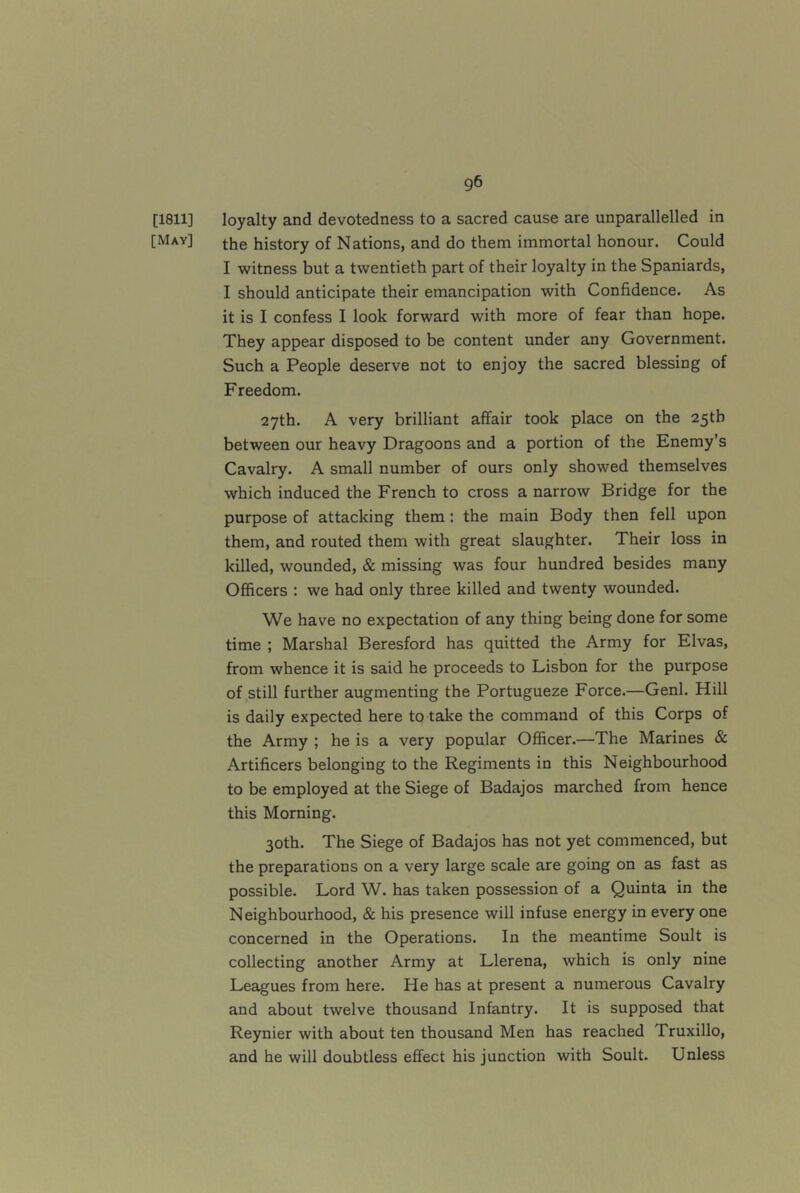 [1811] loyalty and devotedness to a sacred cause are unparallelled in [May] the history of Nations, and do them immortal honour. Could I witness but a twentieth part of their loyalty in the Spaniards, I should anticipate their emancipation with Confidence. As it is I confess I look forward with more of fear than hope. They appear disposed to be content under any Government. Such a People deserve not to enjoy the sacred blessing of Freedom. 27th. A very brilliant affair took place on the 25th between our heavy Dragoons and a portion of the Enemy’s Cavalry. A small number of ours only showed themselves which induced the French to cross a narrow Bridge for the purpose of attacking them: the main Body then fell upon them, and routed them with great slaughter. Their loss in killed, wounded, & missing was four hundred besides many Officers : we had only three killed and twenty wounded. We have no expectation of any thing being done for some time ; Marshal Beresford has quitted the Army for Elvas, from whence it is said he proceeds to Lisbon for the purpose of still further augmenting the Portugueze Force.—Genl. Hill is daily expected here to take the command of this Corps of the Army ; he is a very popular Officer.—The Marines & Artificers belonging to the Regiments in this Neighbourhood to be employed at the Siege of Badajos marched from hence this Morning. 30th. The Siege of Badajos has not yet commenced, but the preparations on a very large scale are going on as fast as possible. Lord W. has taken possession of a Quinta in the Neighbourhood, & his presence will infuse energy in every one concerned in the Operations. In the meantime Soult is collecting another Army at Llerena, which is only nine Leagues from here. He has at present a numerous Cavalry and about twelve thousand Infantry. It is supposed that Reynier with about ten thousand Men has reached Truxillo, and he will doubtless effect his junction with Soult. Unless