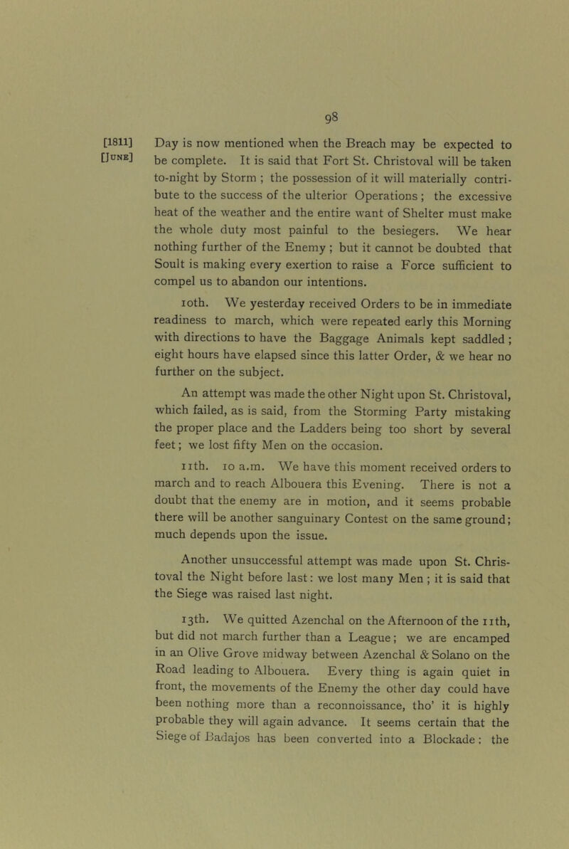[1811] Day is now mentioned when the Breach may be expected to [June] complete. It is said that Fort St. Christoval will be taken to-night by Storm ; the possession of it will materially contri- bute to the success of the ulterior Operations ; the excessive heat of the weather and the entire want of Shelter must make the whole duty most painful to the besiegers. We hear nothing further of the Enemy ; but it cannot be doubted that Soult is making every exertion to raise a Force sufficient to compel us to abandon our intentions. loth. We yesterday received Orders to be in immediate readiness to march, which were repeated early this Morning with directions to have the Baggage Animals kept saddled ; eight hours have elapsed since this latter Order, & we hear no further on the subject. An attempt was made the other Night upon St. Christoval, which failed, as is said, from the Storming Party mistaking the proper place and the Ladders being too short by several feet; we lost fifty Men on the occasion. nth. lo a.m. We have this moment received orders to march and to reach Albouera this Evening. There is not a doubt that the enemy are in motion, and it seems probable there will be another sanguinary Contest on the same ground; much depends upon the issue. Another unsuccessful attempt was made upon St. Chris- toval the Night before last: we lost many Men ; it is said that the Siege was raised last night. 13th. We quitted Azenchal on the Afternoon of the nth, but did not march further than a League; we are encamped in an Olive Grove midway between Azenchal & Solano on the Road leading to .\lbouera. Every thing is again quiet in front, the movements of the Enemy the other day could have been nothing more than a reconnoissance, tho’ it is highly probable they will again advance. It seems certain that the Siege of Badajos has been converted into a Blockade: the