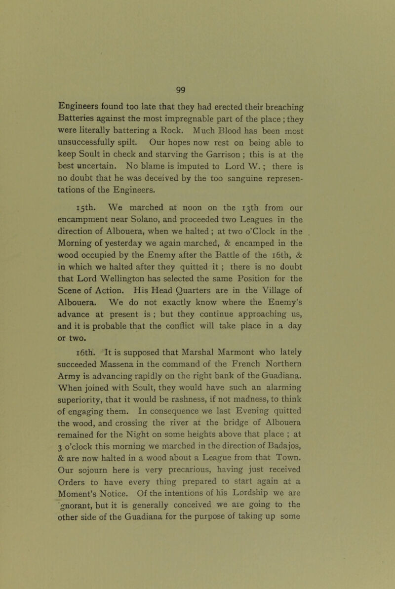 Engineers found too late that they had erected their breaching Batteries against the most impregnable part of the place ; they were literally battering a Rock. Much Blood has been most unsuccessfully spilt. Our hopes now rest on being able to keep Soult in check and starving the Garrison ; this is at the best uncertain. No blame is imputed to Lord W.; there is no doubt that he was deceived by the too sanguine represen- tations of the Engineers. 15th. We marched at noon on the 13th from our encampment near Solano, and proceeded two Leagues in the direction of Albouera, when we halted ; at two o’Clock in the Morning of yesterday we again marched, & encamped in the wood occupied by the Enemy after the Battle of the i6th, & in which we halted after they quitted it ; there is no doubt that Lord Wellington has selected the same Position for the Scene of Action. His Head Quarters are in the Village of Albouera. We do not exactly know where the Enemy’s advance at present is ; but they continue approaching us, and it is probable that the conflict will take place in a day or two. i6th. It is supposed that Marshal Marmont who lately succeeded Massena in the command of the French Northern Army is advancing rapidly on the right bank of the Guadiana. When joined with Soult, they would have such an alarming superiority, that it would be rashness, if not madness, to think of engaging them. In consequence we last Evening quitted the wood, and crossing the river at the bridge of Albouera remained for the Night on some heights above that place ; at 3 o’clock this morning we marched in the direction of Badajos, & are now halted in a wood about a League from that Town. Our sojourn here is very precarious, having just received Orders to have every thing prepared to start again at a Moment’s Notice. Of the intentions of his Lordship we are ■gnorant, but it is generally conceived we are going to the Other side of the Guadiana for the purpose of taking up some