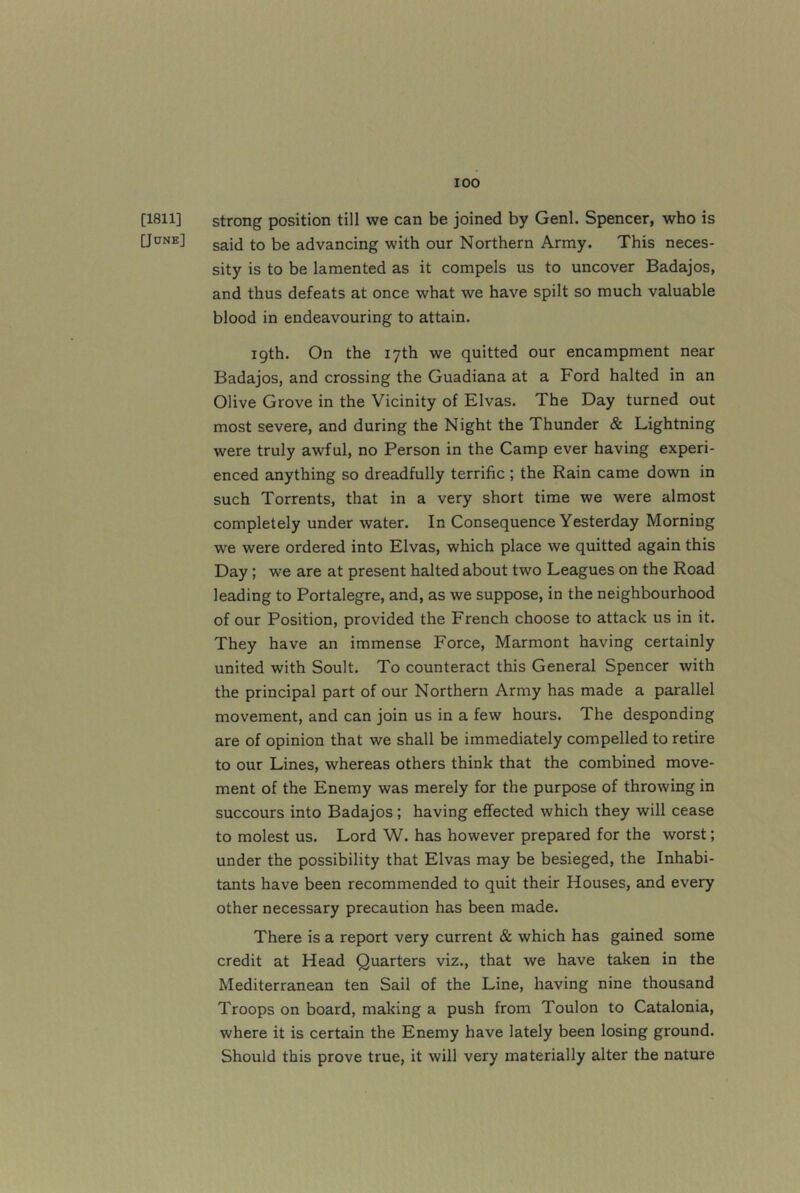 [1811] strong position till we can be joined by Genl. Spencer, who is [June] advancing with our Northern Army. This neces- sity is to be lamented as it compels us to uncover Badajos, and thus defeats at once what we have spilt so much valuable blood in endeavouring to attain. 19th. On the 17th we quitted our encampment near Badajos, and crossing the Guadiana at a Ford halted in an Olive Grove in the Vicinity of Elvas. The Day turned out most severe, and during the Night the Thunder & Lightning were truly awful, no Person in the Camp ever having experi- enced anything so dreadfully terrific ; the Rain came down in such Torrents, that in a very short time we were almost completely under water. In Consequence Yesterday Morning we were ordered into Elvas, which place we quitted again this Day; we are at present halted about two Leagues on the Road leading to Portalegre, and, as we suppose, in the neighbourhood of our Position, provided the French choose to attack us in it. They have an immense Force, Marmont having certainly united with Soult. To counteract this General Spencer with the principal part of our Northern Army has made a parallel movement, and can join us in a few hours. The desponding are of opinion that we shall be immediately compelled to retire to our Lines, whereas others think that the combined move- ment of the Enemy was merely for the purpose of throwing in succours into Badajos; having effected which they will cease to molest us. Lord W. has however prepared for the worst; under the possibility that Elvas may be besieged, the Inhabi- tants have been recommended to quit their Houses, and every other necessary precaution has been made. There is a report very current & which has gained some credit at Head Quarters viz., that we have taken in the Mediterranean ten Sail of the Line, having nine thousand Troops on board, making a push from Toulon to Catalonia, where it is certain the Enemy have lately been losing ground. Should this prove true, it will very materially alter the nature