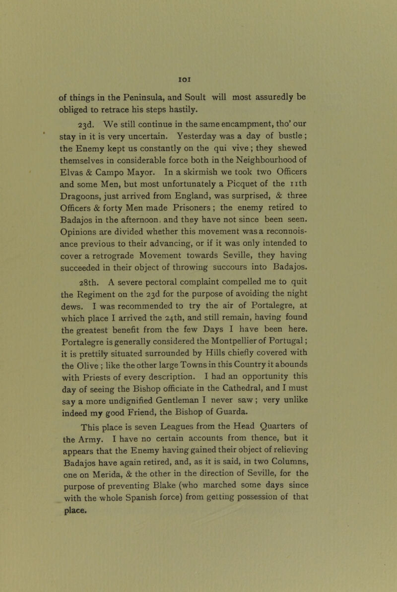 lOI of things in the Peninsula, and Soult will most assuredly be obliged to retrace his steps hastily. 23d. We still continue in the same encampment, tho’ our stay in it is very uncertain. Yesterday was a day of bustle ; the Enemy kept us constantly on the qui vive; they shewed themselves in considerable force both in the Neighbourhood of Elvas & Campo Mayor. In a skirmish we took two Officers and some Men, but most unfortunately a Picquet of the nth Dragoons, just arrived from England, was surprised, & three Officers & forty Men made Prisoners; the enemy retired to Badajos in the afternoon, and they have not since been seen. Opinions are divided whether this movement was a reconnois- ance previous to their advancing, or if it was only intended to cover a retrograde Movement towards Seville, they having succeeded in their object of throwing succours into Badajos. 28th. A severe pectoral complaint compelled me to quit the Regiment on the 23d for the purpose of avoiding the night dews. I was recommended to try the air of Portalegre, at which place I arrived the 24th, and still remain, having found the greatest benefit from the few Days I have been here. Portalegre is generally considered the Montpellier of Portugal; it is prettily situated surrounded by Hills chiefly covered with the Olive ; like the other large Towns in this Country it abounds with Priests of every description. I had an opportunity this day of seeing the Bishop officiate in the Cathedral, and I must say a more undignified Gentleman I never saw ; very unlike indeed my good Friend, the Bishop of Guarda. This place is seven Leagues from the Head Quarters of the Army. I have no certain accounts from thence, but it appears that the Enemy having gained their object of relieving Badajos have again retired, and, as it is said, in two Columns, one on Merida, & the other in the direction of Seville, for the purpose of preventing Blake (who marched some days since with the whole Spanish force) from getting possession of that place.