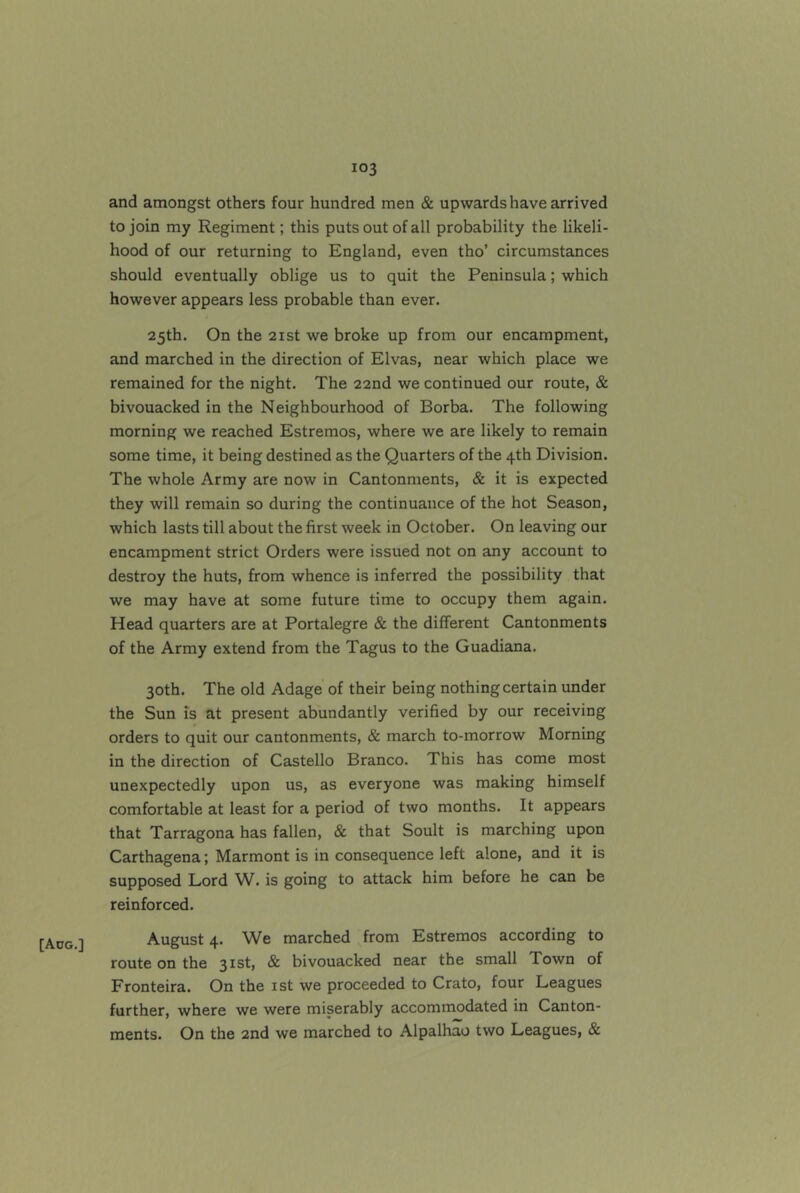 [Adg.] and amongst others four hundred men & upwards have arrived to join my Regiment; this puts out of all probability the likeli- hood of our returning to England, even tho’ circumstances should eventually oblige us to quit the Peninsula; which however appears less probable than ever. 25th. On the 21 St we broke up from our encampment, and marched in the direction of Elvas, near which place we remained for the night. The 22nd we continued our route, & bivouacked in the Neighbourhood of Borba. The following morning we reached Estremos, where we are likely to remain some time, it being destined as the Quarters of the 4th Division. The whole Army are now in Cantonments, & it is expected they will remain so during the continuance of the hot Season, which lasts till about the first week in October. On leaving our encampment strict Orders were issued not on any account to destroy the huts, from whence is inferred the possibility that we may have at some future time to occupy them again. Head quarters are at Portalegre & the different Cantonments of the Army extend from the Tagus to the Guadiana. 30th. The old Adage of their being nothing certain under the Sun is at present abundantly verified by our receiving orders to quit our cantonments, & march to-morrow Morning in the direction of Castello Branco. This has come most unexpectedly upon us, as everyone was making himself comfortable at least for a period of two months. It appears that Tarragona has fallen, & that Soult is marching upon Carthagena; Marmont is in consequence left alone, and it is supposed Lord W. is going to attack him before he can be reinforced. August 4. We marched from Estremos according to route on the 31st, & bivouacked near the small Town of Fronteira. On the ist we proceeded to Crato, four Leagues further, where we were miserably accommodated in Canton- ments. On the 2nd we marched to Alpalhao two Leagues, &