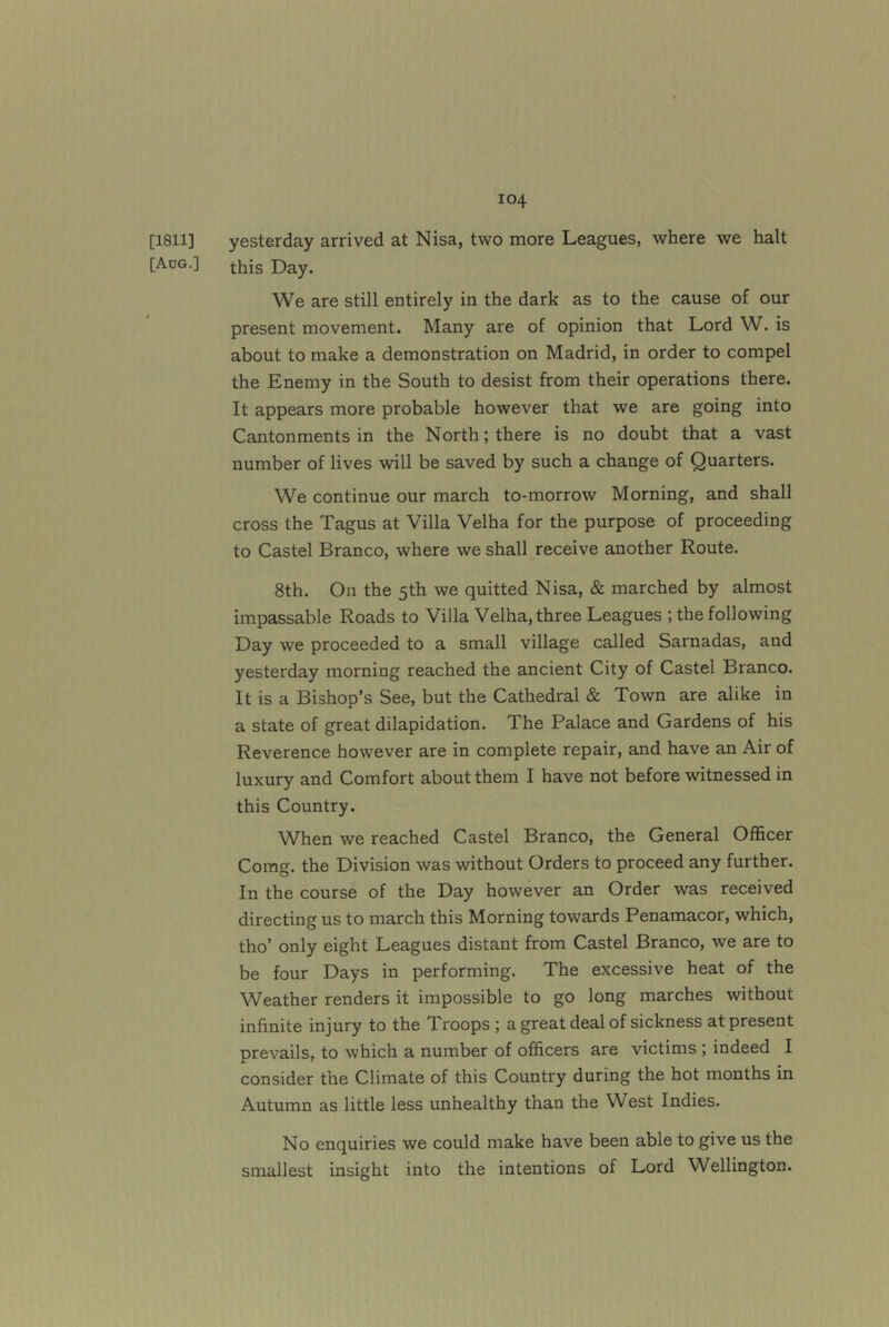 [1811] yesterday arrived at Nisa, two more Leagues, where we halt [Aog.] Day. We are still entirely in the dark as to the cause of our present movement. Many are of opinion that Lord W. is about to make a demonstration on Madrid, in order to compel the Enemy in the South to desist from their operations there. It appears more probable however that we are going into Cantonments in the North; there is no doubt that a vast number of lives will be saved by such a change of Quarters. We continue our march to-morrow Morning, and shall cross the Tagus at Villa Velha for the purpose of proceeding to Castel Branco, where we shall receive another Route. 8th. On the 5th we quitted Nisa, & marched by almost impassable Roads to Villa Velha, three Leagues ; the following Day we proceeded to a small village called Sarnadas, and yesterday morning reached the ancient City of Castel Branco. It is a Bishop’s See, but the Cathedral & Town are alike in a state of great dilapidation. The Palace and Gardens of his Reverence however are in complete repair, and have an Air of luxury and Comfort about them I have not before witnessed in this Country. When we reached Castel Branco, the General Officer Comg. the Division was without Orders to proceed any further. In the course of the Day however an Order was received directing us to march this Morning towards Penamacor, which, tho’ only eight Leagues distant from Castel Branco, we are to be four Days in performing. The excessive heat of the Weather renders it impossible to go long marches without infinite injury to the Troops ; a great deal of sickness at present prevails, to which a number of officers are victims ; indeed I consider the Climate of this Country during the hot months in Autumn as little less unhealthy than the West Indies. No enquiries we could make have been able to give us the smallest insight into the intentions of Lord W^ellington.