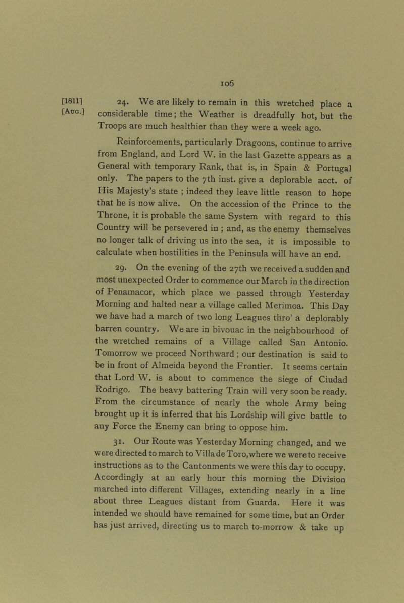 [18111 [Adg.] io6 24. We are likely to remain in this wretched place a considerable time; the Weather is dreadfully hot, but the Troops are much healthier than they were a week ago. Reinforcements, particularly Dragoons, continue to arrive from England, and Lord W. in the last Gazette appears as a General with temporary Rank, that is, in Spain & Portugal only. The papers to the 7th inst. give a deplorable acct. of His Majesty’s state ; indeed they leave little reason to hope that he is now alive. On the accession of the Prince to the Throne, it is probable the same System with regard to this Country will be persevered in ; and, as the enemy themselves no longer talk of driving us into the sea, it is impossible to calculate when hostilities in the Peninsula will have an end. 29. On the evening of the 27th we received a sudden and most unexpected Order to commence our March in the direction of Penamacor, which place we passed through Yesterday Morning and halted near a village called Merimoa. This Day we have had a march of two long Leagues thro’ a deplorably barren country. We are in bivouac in the neighbourhood of the wretched remains of a Village called San Antonio. Tomorrow we proceed Northward ; our destination is said to be in front of Almeida beyond the Frontier. It seems certain that Lord W. is about to commence the siege of Ciudad Rodrigo. The heavy battering Train will very soon be ready. From the circumstance of nearly the whole Army being brought up it is inferred that his Lordship will give battle to any Force the Enemy can bring to oppose him. 31. Our Route was Yesterday Morning changed, and we were directed to march to Villa de Toro,where we were to receive instructions as to the Cantonments we were this day to occupy. Accordingly at an early hour this morning the Division marched into different Villages, extending nearly in a line about three Leagues distant from Guarda. Here it was intended we should have remained for some time, but an Order has just arrived, directing us to march to-morrow & take up