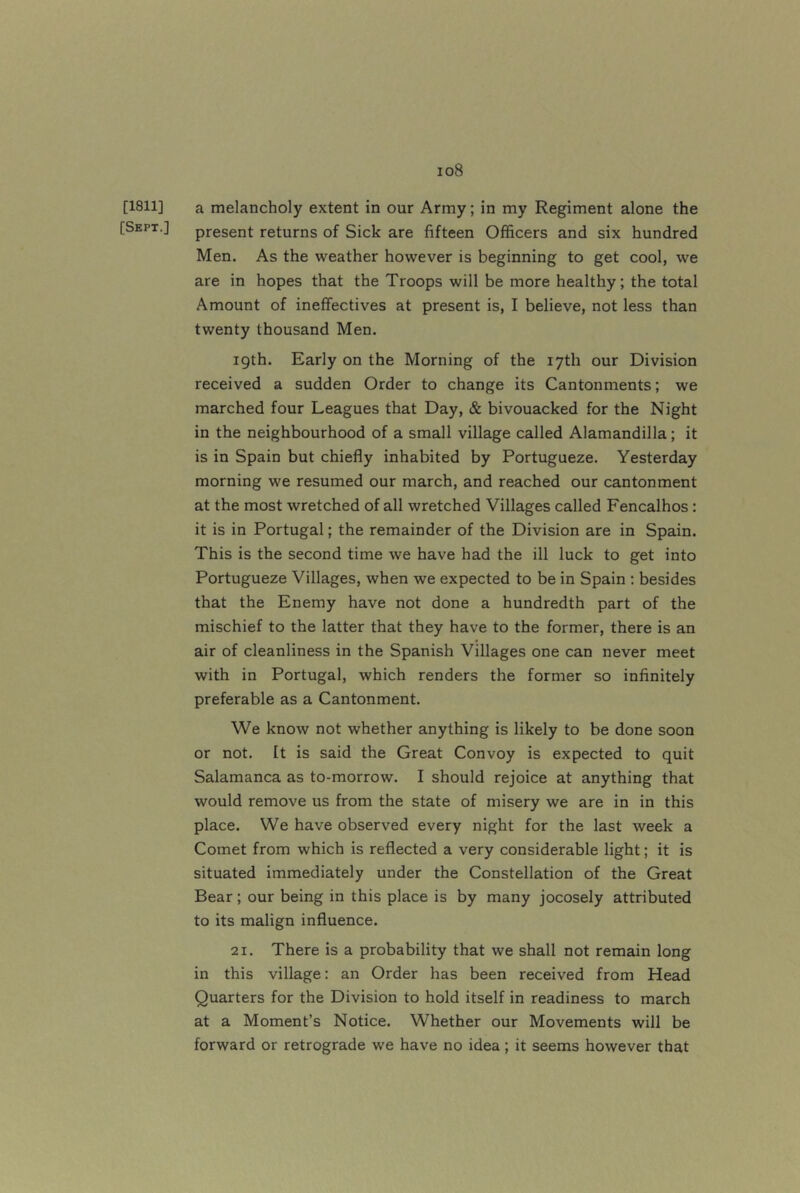 [1811] [Sept.] I08 a melancholy extent in our Army; in my Regiment alone the present returns of Sick are fifteen Officers and six hundred Men. As the weather however is beginning to get cool, we are in hopes that the Troops will be more healthy; the total Amount of ineffectives at present is, I believe, not less than twenty thousand Men. igth. Early on the Morning of the 17th our Division received a sudden Order to change its Cantonments; we marched four Leagues that Day, & bivouacked for the Night in the neighbourhood of a small village called Alamandilla; it is in Spain but chiefly inhabited by Portugueze. Yesterday morning we resumed our march, and reached our cantonment at the most wretched of all wretched Villages called Fencalhos: it is in Portugal; the remainder of the Division are in Spain. This is the second time we have had the ill luck to get into Portugueze Villages, when we expected to be in Spain ; besides that the Enemy have not done a hundredth part of the mischief to the latter that they have to the former, there is an air of cleanliness in the Spanish Villages one can never meet with in Portugal, which renders the former so infinitely preferable as a Cantonment. We know not whether anything is likely to be done soon or not. It is said the Great Convoy is expected to quit Salamanca as to-morrow. I should rejoice at anything that would remove us from the state of misery we are in in this place. We have observed every night for the last week a Comet from which is reflected a very considerable light; it is situated immediately under the Constellation of the Great Bear; our being in this place is by many jocosely attributed to its malign influence. 21. There is a probability that we shall not remain long in this village: an Order has been received from Head Quarters for the Division to hold itself in readiness to march at a Moment’s Notice. Whether our Movements will be forward or retrograde we have no idea; it seems however that