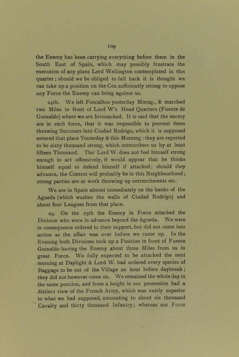 log the Enemy has been carrying everything before them in the South East of Spain, which may possibly frustrate the execution of any plans Lord Wellington contemplated in this quarter; should we be obliged to fall back it is thought we can take up a position on the Coa sufficiently strong to oppose any Force the Enemy can bring against us. 24th. We left Fencalhos yesterday Morng., & marched two Miles in front of Lord W’s Head Quarters (Fuente de Guinaldo) where we are bivouacked. It is said that the enemy are in such force, that it was impossible to prevent them throwing Succours into Ciudad Rodrigo, which it is supposed entered that place Yesterday & this Morning : they are reported to be sixty thousand strong, which outnumbers us by at least fifteen Thousand. Tho’ Lord W. does not feel himself strong enough to act offensively, it would appear that he thinks himself equal to defend himself if attacked; should they advance, the Contest will probably be in this Neighbourhood; strong parties are at work throwing up entrenchments etc. We are in Spain almost immediately on the banks of the Agueda (which washes the walls of Ciudad Rodrigo) and about four Leagues from that place. 29. On the 25th the Enemy in Force attacked the Division who were in advance beyond the Agueda. We were in consequence ordered to their support, but did not come into action as the affair was over before we came up. In the Evening both Divisions took up a Position in front of Fuente Guinaldo having the Enemy about three Miles from us in great Force. We fully expected to be attacked the next morning at Daylight & Lord W. had ordered every species of Baggage to be out of the Village an hour before daybreak ; they did not however come on. We remained the whole day in the same position, and from a height in our possession had a distinct view of the French Army, which was vastly superior to what we had supposed, amounting to about six thousand Cavalry and thirty thousand Infantry; whereas our Force