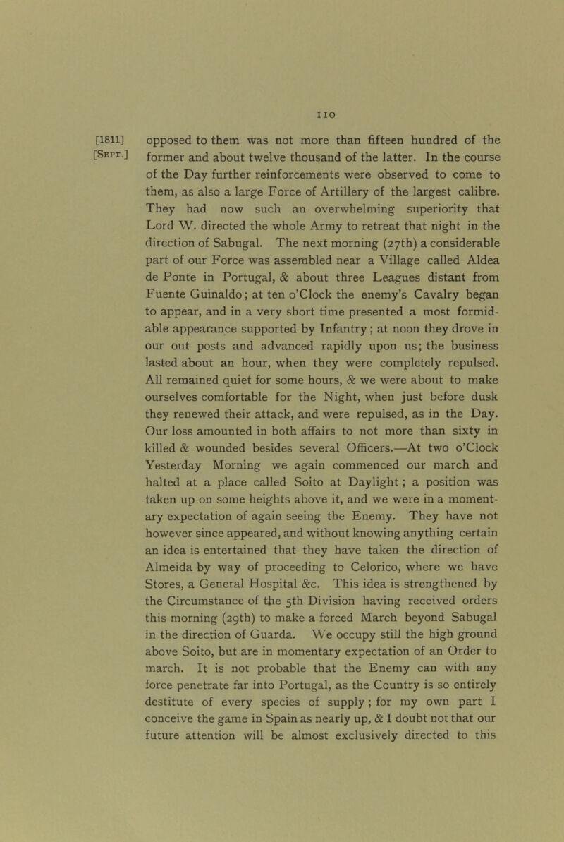 [1811] opposed to them was not more than fifteen hundred of the [Sept ] former and about twelve thousand of the latter. In the course of the Day further reinforcements were observed to come to them, as also a large Force of Artillery of the largest calibre. They had now such an overwhelming superiority that Lord W. directed the whole Army to retreat that night in the direction of Sabugal. The next morning (27th) a considerable part of our Force was assembled near a Village called Aldea de Ponte in Portugal, & about three Leagues distant from Fuente Guinaldo; at ten o’Clock the enemy’s Cavalry began to appear, and in a very short time presented a most formid- able appearance supported by Infantry; at noon they drove in our out posts and advanced rapidly upon us; the business lasted about an hour, when they were completely repulsed. All remained quiet for some hours, & we were about to make ourselves comfortable for the Night, when just before dusk they renewed their attack, and were repulsed, as in the Day. Our loss amounted in both affairs to not more than sixty in killed & wounded besides several Officers.—At two o’Clock Yesterday Morning we again commenced our march and halted at a place called Soito at Daylight; a position was taken up on some heights above it, and we were in a moment- ary expectation of again seeing the Enemy. They have not however since appeared, and without knowing anything certain an idea is entertained that they have taken the direction of Almeida by way of proceeding to Celorico, where we have Stores, a General Hospital &c. This idea is strengthened by the Circumstance of the 5th Division having received orders this morning (29th) to make a forced March beyond Sabugal in the direction of Guarda. We occupy still the high ground above Soito, but are in momentary expectation of an Order to march. It is not probable that the Enemy can with any force penetrate far into Portugal, as the Country is so entirely destitute of every species of supply; for my own part I conceive the game in Spain as nearly up, & I doubt not that our future attention will be almost exclusively directed to this