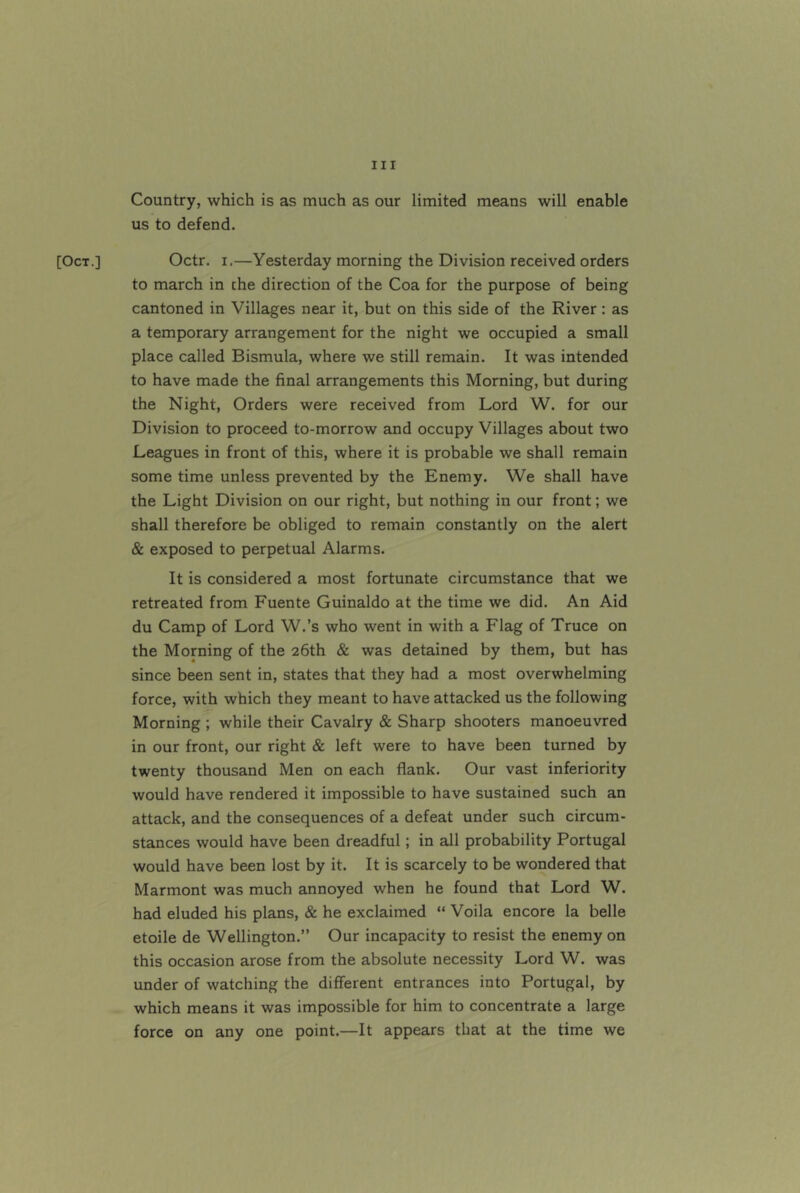 [Oct.] Country, which is as much as our limited means will enable us to defend. Octr. I,—Yesterday morning the Division received orders to march in the direction of the Coa for the purpose of being cantoned in Villages near it, but on this side of the River: as a temporary arrangement for the night we occupied a small place called Bismula, where we still remain. It was intended to have made the final arrangements this Morning, but during the Night, Orders were received from Lord W. for our Division to proceed to-morrow and occupy Villages about two Leagues in front of this, where it is probable we shall remain some time unless prevented by the Enemy. We shall have the Light Division on our right, but nothing in our front; we shall therefore be obliged to remain constantly on the alert & exposed to perpetual Alarms. It is considered a most fortunate circumstance that we retreated from Fuente Guinaldo at the time we did. An Aid du Camp of Lord W.’s who went in with a Flag of Truce on the Morning of the 26th & was detained by them, but has since been sent in, states that they had a most overwhelming force, with which they meant to have attacked us the following Morning ; while their Cavalry & Sharp shooters manoeuvred in our front, our right & left were to have been turned by twenty thousand Men on each flank. Our vast inferiority would have rendered it impossible to have sustained such an attack, and the consequences of a defeat under such circum- stances would have been dreadful; in all probability Portugal would have been lost by it. It is scarcely to be wondered that Marmont was much annoyed when he found that Lord W. had eluded his plans, & he exclaimed “ Voila encore la belle etoile de Wellington.” Our incapacity to resist the enemy on this occasion arose from the absolute necessity Lord W. was under of watching the different entrances into Portugal, by which means it was impossible for him to concentrate a large force on any one point.—It appears that at the time we