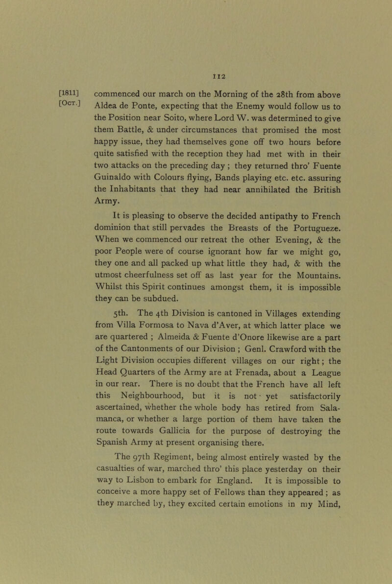 [1811] [Oct.] commenced our march on the Morning of the 28th from above Aldea de Ponte, expecting that the Enemy would follow us to the Position near Soito, where Lord W. was determined to give them Battle, & under circumstances that promised the most happy issue, they had themselves gone off two hours before quite satisfied with the reception they had met with in their two attacks on the preceding day ; they returned thro’ Fuente Guinaldo with Colours flying, Bands playing etc. etc. assuring the Inhabitants that they had near annihilated the British Army. It is pleasing to observe the decided antipathy to French dominion that still pervades the Breasts of the Portugueze. When we commenced our retreat the other Evening, & the poor People were of course ignorant how far we might go, they one and all packed up what little they had, & with the utmost cheerfulness set off as last year for the Mountains. Whilst this Spirit continues amongst them, it is impossible they can be subdued. 5th. The 4th Division is cantoned in Villages extending from Villa Formosa to Nava d’Aver, at which latter place we are quartered ; Almeida & Fuente d’Onore likewise are a part of the Cantonments of our Division ; Genl. Crawford with the Light Division occupies diflferent villages on our right; the Head Quarters of the Army are at Frenada, about a League in our rear. There is no doubt that the French have all left this Neighbourhood, but it is not • yet satisfactorily ascertained, whether the whole body has retired from Sala- manca, or whether a large portion of them have taken the route towards Gallicia for the purpose of destroying the Spanish Army at present organising there. The 97th Regiment, being almost entirely wasted by the casualties of war, marched thro’ this place yesterday on their way to Lisbon to embark for England. It is impossible to conceive a more happy set of Fellows than they appeared ; as they marched by, they excited certain emotions in my Mind,