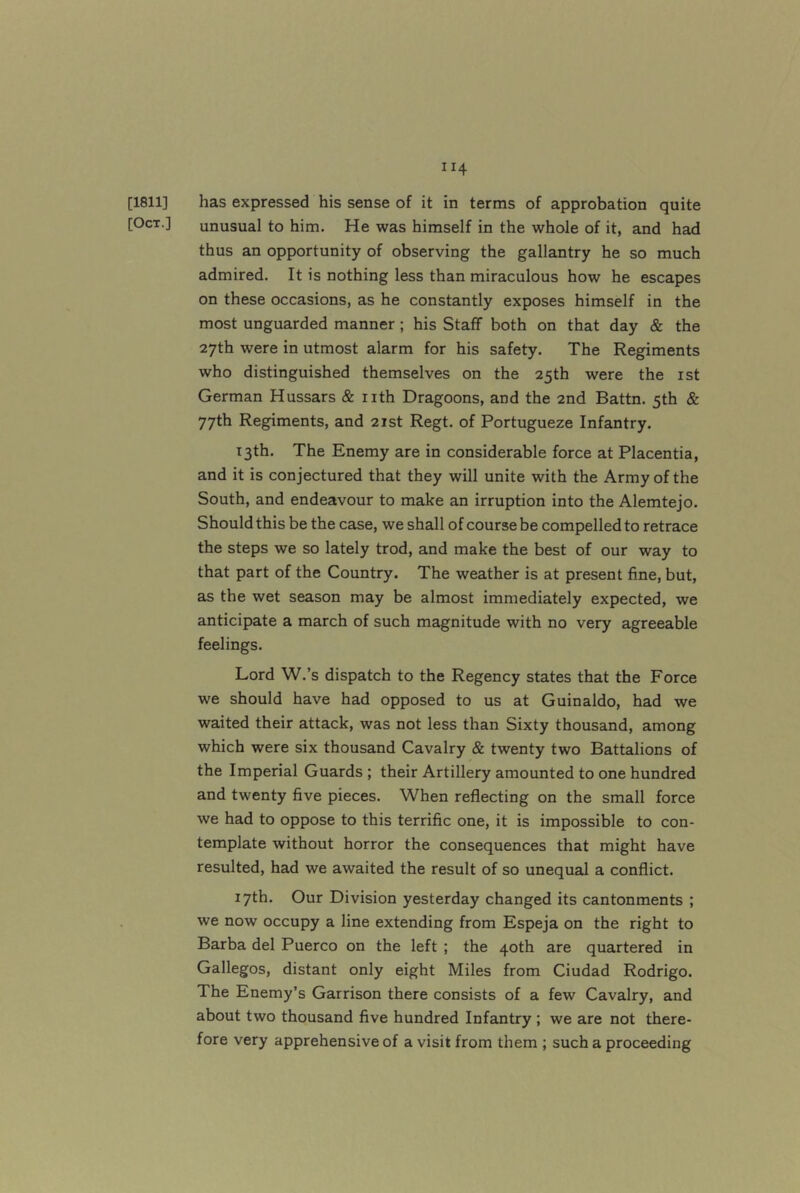 [1811] has expressed his sense of it in terms of approbation quite [Oct.] unusual to him. He was himself in the whole of it, and had thus an opportunity of observing the gallantry he so much admired. It is nothing less than miraculous how he escapes on these occasions, as he constantly exposes himself in the most unguarded manner; his Staff both on that day & the 27th were in utmost alarm for his safety. The Regiments who distinguished themselves on the 25th were the ist German Hussars & nth Dragoons, and the 2nd Battn. 5th & 77th Regiments, and 21st Regt. of Portugueze Infantry. 13th. The Enemy are in considerable force at Placentia, and it is conjectured that they will unite with the Army of the South, and endeavour to make an irruption into the Alemtejo. Should this be the case, we shall of course be compelled to retrace the steps we so lately trod, and make the best of our way to that part of the Country. The weather is at present fine, but, as the wet season may be almost immediately expected, we anticipate a march of such magnitude with no very agreeable feelings. Lord W.’s dispatch to the Regency states that the Force we should have had opposed to us at Guinaldo, had we waited their attack, was not less than Sixty thousand, among which were six thousand Cavalry & twenty two Battalions of the Imperial Guards ; their Artillery amounted to one hundred and twenty five pieces. When reflecting on the small force we had to oppose to this terrific one, it is impossible to con- template without horror the consequences that might have resulted, had we awaited the result of so unequal a conflict. 17th. Our Division yesterday changed its cantonments ; we now occupy a line extending from Espeja on the right to Barba del Puerco on the left ; the 40th are quartered in Gallegos, distant only eight Miles from Ciudad Rodrigo. The Enemy’s Garrison there consists of a few Cavalry, and about two thousand five hundred Infantry ; we are not there- fore very apprehensive of a visit from them ; such a proceeding
