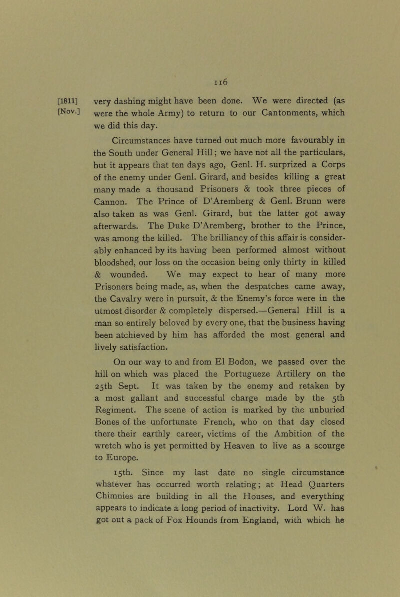 [1811] very dashing might have been done. We were directed (as [Nov.] -were the whole Army) to return to our Cantonments, which we did this day. Circumstances have turned out much more favourably in the South under General Hill; we have not all the particulars, but it appears that ten days ago, Genl. H. surprized a Corps of the enemy under Genl. Girard, and besides killing a great many made a thousand Prisoners & took three pieces of Cannon. The Prince of D’Aremberg & Genl. Brunn were also taken as was Genl. Girard, but the latter got away afterwards. The Duke D’Aremberg, brother to the Prince, was among the killed. The brilliancy of this affair is consider- ably enhanced by its having been performed almost without bloodshed, our loss on the occasion being only thirty in killed & wounded. We may expect to hear of many more Prisoners being made, as, when the despatches came away, the Cavalry were in pursuit, & the Enemy’s force were in the utmost disorder & completely dispersed.—General Hill is a man so entirely beloved by every one, that the business having been atchieved by him has afforded the most general and lively satisfaction. On our way to and from El Bodon, we passed over the hill on which was placed the Portugueze Artillery on the 25th Sept. It was taken by the enemy and retaken by a most gallant and successful charge made by the 5th Regiment. The scene of action is marked by the unburied Bones of the unfortunate French, who on that day closed there their earthly career, victims of the Ambition of the wretch who is yet permitted by Heaven to live as a scourge to Europe. 15th. Since my last date no single circumstance whatever has occurred worth relating; at Head Quarters Chimnies are building in all the Houses, and everything appears to indicate a long period of inactivity. Lord W. has got out a pack of Fox Hounds from England, with which he