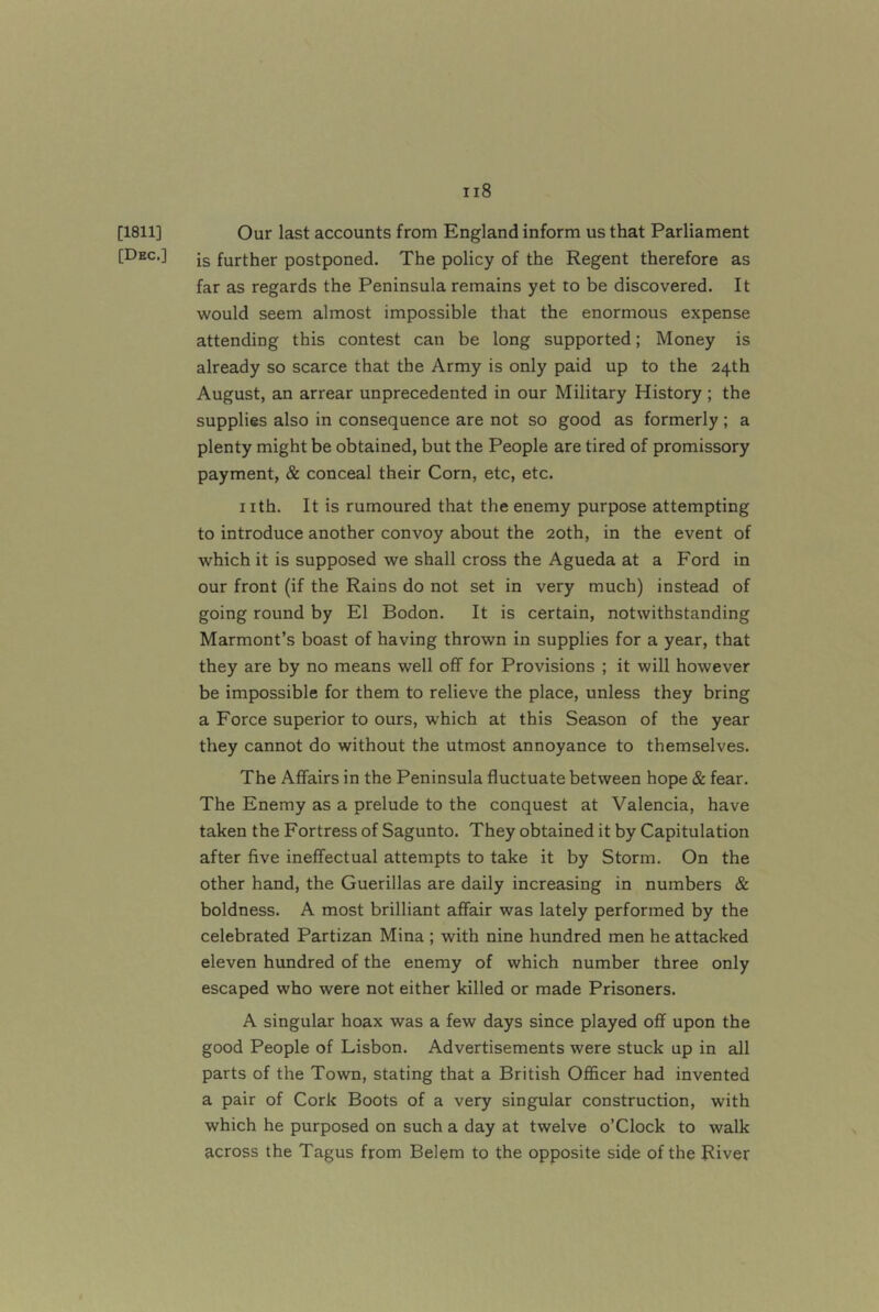 [1811] Our last accounts from England inform us that Parliament [Dec.] jg further postponed. The policy of the Regent therefore as far as regards the Peninsula remains yet to be discovered. It would seem almost impossible that the enormous expense attending this contest can be long supported; Money is already so scarce that the Army is only paid up to the 24th August, an arrear unprecedented in our Military History ; the supplies also in consequence are not so good as formerly ; a plenty might be obtained, but the People are tired of promissory payment, & conceal their Corn, etc, etc. nth. It is rumoured that the enemy purpose attempting to introduce another convoy about the 20th, in the event of which it is supposed we shall cross the Agueda at a Ford in our front (if the Rains do not set in very much) instead of going round by El Bodon. It is certain, notwithstanding Marmont’s boast of having thrown in supplies for a year, that they are by no means well off for Provisions ; it will however be impossible for them to relieve the place, unless they bring a Force superior to ours, w'hich at this Season of the year they cannot do without the utmost annoyance to themselves. The Affairs in the Peninsula fluctuate between hope & fear. The Enemy as a prelude to the conquest at Valencia, have taken the Fortress of Sagunto. They obtained it by Capitulation after five ineffectual attempts to take it by Storm. On the other hand, the Guerillas are daily increasing in numbers & boldness. A most brilliant affair was lately performed by the celebrated Partizan Mina ; with nine hundred men he attacked eleven hundred of the enemy of which number three only escaped who were not either killed or made Prisoners. A singular hoax was a few days since played off upon the good People of Lisbon. Advertisements were stuck up in all parts of the Town, stating that a British Officer had invented a pair of Cork Boots of a very singular construction, with which he purposed on such a day at twelve o’Clock to walk across the Tagus from Belem to the opposite side of the River