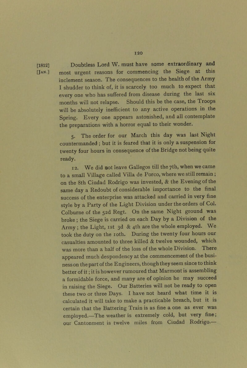 [1812] Doubtless Lord W. must have some extraordinary and [Jan.] most urgent reasons for commencing the Siege at this inclement season. The consequences to the health of the Army I shudder to think of, it is scarcely too much to expect that every one who has suffered from disease during the last six months will not relapse. Should this be the case, the Troops will be absolutely inefficient to any active operations in the Spring. Every one appears astonished, and all contemplate the preparations with a horror equal to their wonder. 5. The order for our March this day was last Night countermanded ; but it is feared that it is only a suspension for twenty four hours in consequence of the Bridge not being quite ready. 12. We did not leave Gallegos till the 7th, when we came to a small Village called Villa de Porco, where we still remain ; on the 8th Ciudad Rodrigo was invested, & the Evening of the same day a Redoubt of considerable importance to the final success of the enterprise was attacked and carried in very fine style by a Party of the Light Division under the orders of Col. Colburne of the 52d Regt. On the same Night ground was broke ; the Siege is carried on each Day by a Division of the Army ; the Light, ist 3d & 4th are the whole employed. We took the duty on the loth. During the twenty four hours our casualties amounted to three killed & twelve wounded, which was more than a half of the loss of the whole Division. There appeared much despondency at the commencement of the busi- ness on the part of the Engineers, though they seem since to think better of it; it is however rumoured that Marmont is assembling a formidable force, and many are of opinion he may succeed in raising the Siege. Our Batteries will not be ready to open these two or three Days. I have not heard what time it is calculated it will take to make a practicable breach, but it is certain that the Battering Train is as fine a one as ever was employed.—The weather is extremely cold, but very fine; our Cantonment is twelve miles from Ciudad Rodrigo.