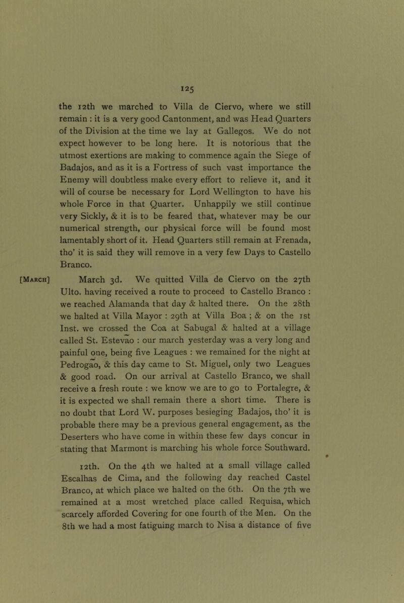 [March] the 12th we marched to Villa de Ciervo, where we still remain : it is a very good Cantonment, and was Head Quarters of the Division at the time we lay at Gallegos. We do not expect however to be long here. It is notorious that the utmost exertions are making to commence again the Siege of Badajos, and as it is a Fortress of such vast importance the Enemy will doubtless make every effort to relieve it, and it will of course be necessary for Lord Wellington to have his whole Force in that Quarter. Unhappily we still continue very Sickly, &. it is to be feared that, whatever may be our numerical strength, our physical force will be found most lamentably short of it. Head Quarters still remain at Frenada, tho’ it is said they will remove in a very few Days to Gastello Branco. March 3d. We quitted Villa de Ciervo on the 27th Ulto. having received a route to proceed to Gastello Branco : we reached Alamanda that day & halted there. On the 28th we halted at Villa Mayor : 2gth at Villa Boa ; & on the ist Inst, we crossed the Coa at Sabugal & halted at a village called St. Estevao : our march yesterday was a very long and painful one, being five Leagues : we remained for the night at Pedrogao, & this day came to St. Miguel, only two Leagues & good road. On our arrival at Gastello Branco, we shall receive a fresh route : we know we are to go to Portalegre, & it is expected we shall remain there a short time. There is no doubt that Lord W. purposes besieging Badajos, tho’ it is probable there may be a previous general engagement, as the Deserters who have come in within these few days concur in stating that Marmont is marching his whole force Southward. 12th. On the 4th we halted at a small village called Escalhas de Cima, and the following day reached Castel Branco, at which place we halted on the 6th. On the 7th we remained at a most wretched place called Requisa, which scarcely afforded Govering for one fourth of the Men. On the 8th we had a most fatiguing march to Nisa a distance of five