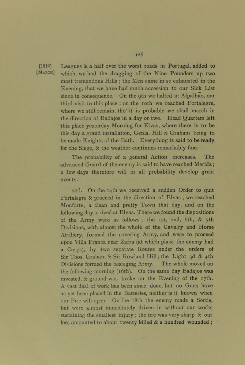 [1812] Leagues & a half over the worst roads in Portugal, added to [March] -yvhich, we had the dragging of the Nine Pounders up two most tremendous Hills ; the Men came in so exhausted in the Evening, that we have had much accession to our Sick List since in consequence. On the 9th we halted at Alpalhao, our third visit to this place : on the loth we reached Portalegre, where we still remain, tho’ it is probable we shall march in the direction of Badajos in a day or two. Head Quarters left this place yesterday Morning for Elvas, where there is to be this day a grand installation, Genls. Hill & Graham being to be made Knights of the Bath. Everything is said to be ready for the Siege, & the weather continues remarkably fine. The probability of a general Action increases. The advanced Guard of the enemy is said to have reached Merida; a few days therefore will in all probability develop great events. 22d. On the 14th we received a sudden Order to quit Portalegre & proceed in the direction of Elvas ; we reached Monforte, a clean and pretty Town that day, and on the following day arrived at Elvas. There we found the dispositions of the Army were as follows ; the ist, 2nd, 6th, & 7th Divisions, with almost the whole of the Cavalry and Horse Artillery, formed the covering Army, and were to proceed upon Villa Franca near Zafra (at which place the enemy had a Corps), by two separate Routes under the orders of Sir Thos. Graham & Sir Rowland Hill; the Light 3d & 4th Divisions formed the besieging Army. The whole moved on the following morning (i6th). On the same day Badajos was invested, & ground was broke on the Evening of the 17th. A vast deal of work has been since done, but no Guns have as yet been placed in the Batteries, neither is it known when our Fire will open. On the i8th the enemy made a Sortie, but were almost immediately driven in without our works sustaining the smallest injury ; the fire was very sharp & our loss amounted to about twenty killed & a hundred wounded ;