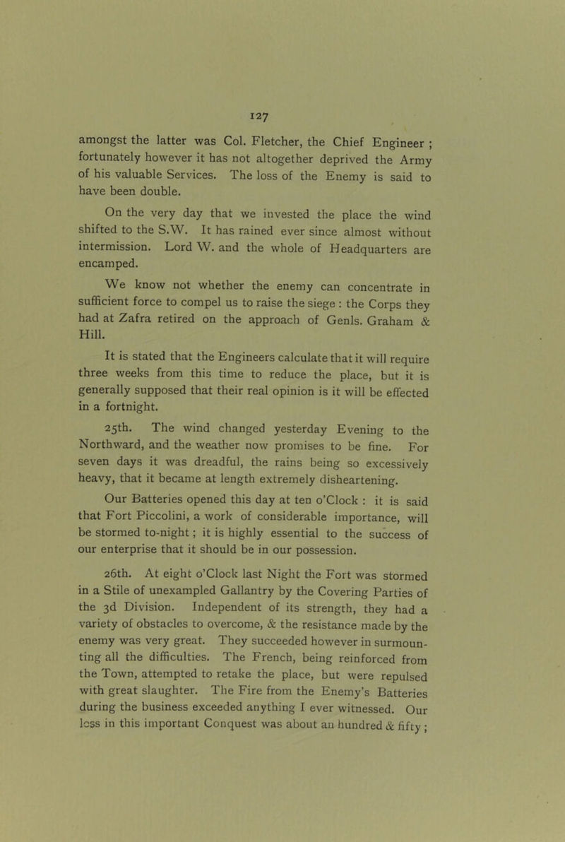 amongst the latter was Col. Fletcher, the Chief Engineer ; fortunately however it has not altogether deprived the Army of his valuable Services. The loss of the Enemy is said to have been double. On the very day that we invested the place the wind shifted to the S.W. It has rained ever since almost without intermission. Lord W. and the whole of Headquarters are encamped. We know not whether the enemy can concentrate in sufficient force to compel us to raise the siege ; the Corps they had at Zafra retired on the approach of Genls. Graham & Hill. It is stated that the Engineers calculate that it will require three weeks from this time to reduce the place, but it is generally supposed that their real opinion is it will be effected in a fortnight. 25th. The wind changed yesterday Evening to the Northward, and the weather now promises to be fine. For seven days it was dreadful, the rains being so excessively heavy, that it became at length extremely disheartening. Our Batteries opened this day at ten o’Clock : it is said that Fort Piccolini, a work of considerable importance, will be stormed to-night; it is highly essential to the success of our enterprise that it should be in our possession. 26th. At eight o’clock last Night the Fort was stormed in a Stile of unexampled Gallantry by the Covering Parties of the 3d Division. Independent of its strength, they had a variety of obstacles to overcome, & the resistance made by the enemy was very great. They succeeded however in surmoun- ting all the difficulties. The French, being reinforced from the Town, attempted to retake the place, but were repulsed with great slaughter. The Fire from the Enemy’s Batteries during the business exceeded anything I ever witnessed. Our less in this important Conquest was about an hundred & fifty ;
