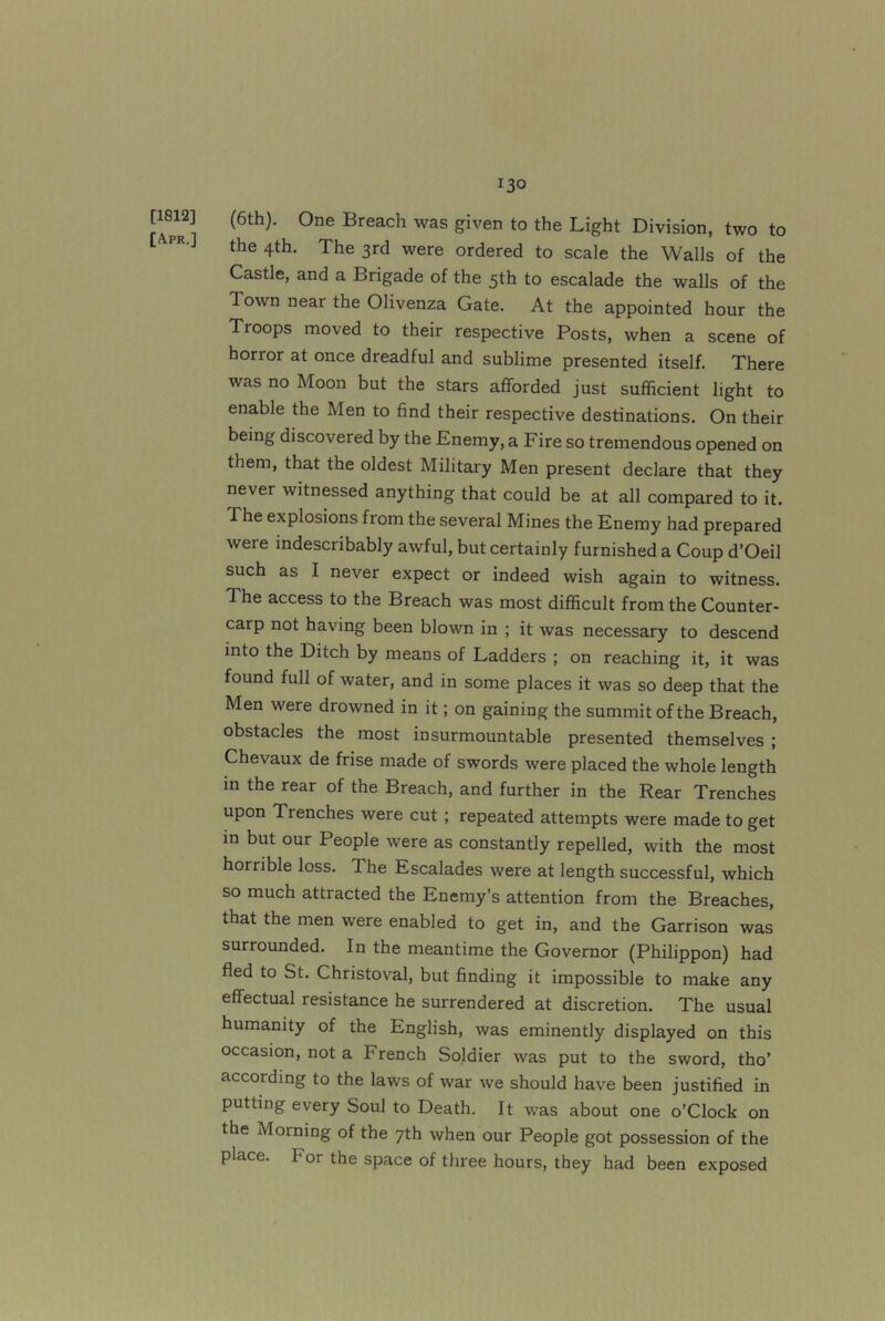 13° [1812] [Apr.] (6th). One Breach was given to the Light Division, two to the 4th. The 3rd were ordered to scale the Walls of the Castle, and a Brigade of the 5th to escalade the walls of the Town near the Olivenza Gate. At the appointed hour the Troops moved to their respective Posts, when a scene of horror at once dreadful and sublime presented itself. There was no Moon but the stars afforded just sufficient light to enable the Men to find their respective destinations. On their being discovered by the Enemy, a Fire so tremendous opened on them, that the oldest Military Men present declare that they never witnessed anything that could be at all compared to it. The explosions from the several Mines the Enemy had prepared were indescribably awful, but certainly furnished a Coup d’Oeil such as I never expect or indeed wish again to witness. The access to the Breach was most difficult from the Counter- carp not having been blown in ; it was necessary to descend into the Ditch by means of Ladders ; on reaching it, it was found full of water, and in some places it was so deep that the Men were drowned in it; on gaining the summit of the Breach, obstacles the most insurmountable presented themselves ; Chevaux de frise made of swords were placed the whole length in the rear of the Breach, and further in the Rear Trenches upon Trenches were cut; repeated attempts were made to get in but our People were as constantly repelled, with the most horrible loss. The Escalades were at length successful, which so much attracted the Enemy’s attention from the Breaches, that the men were enabled to get in, and the Garrison was surrounded. In the meantime the Governor (Philippon) had fled to St. Christoval, but finding it impossible to make any effectual resistance he surrendered at discretion. The usual humanity of the English, was eminently displayed on this occasion, not a French Soldier was put to the sword, tho’ according to the laws of war we should have been justified in putting every Soul to Death. It was about one o’Clock on the Morning of the 7th when our People got possession of the place. For the space of three hours, they had been exposed