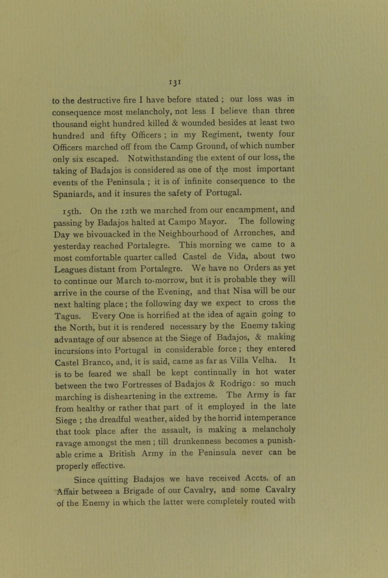 consequence most melancholy, not less I believe than three thousand eight hundred killed & wounded besides at least two hundred and fifty Officers ; in my Regiment, twenty four Officers marched off from the Camp Ground, of which number only six escaped. Notwithstanding the extent of our loss, the taking of Badajos is considered as one of the most important events of the Peninsula ; it is of infinite consequence to the Spaniards, and it insures the safety of Portugal. 15th. On the i2th we marched from our encampment, and passing by Badajos halted at Campo Mayor. The following Day we bivouacked in the Neighbourhood of Arronches, and yesterday reached Portalegre. This morning we came to a most comfortable quarter called Castel de Vida, about two Leagues distant from Portalegre. We have no Orders as yet to continue our March to-morrow, but it is probable they will arrive in the course of the Bvening, and that Nisa will be our next halting place; the following day we expect to cross the Tagus. Every One is horrified at the idea of again going to the North, but it is rendered necessary by the Enemy taking advantage of our absence at the Siege of Badajos, & making incursions into Portugal in considerable force ; they entered Castel Branco, and, it is said, came as far as Villa Velha. It is to be feared we shall be kept continually in hot water between the two Fortresses of Badajos & Rodrigo: so much marching is disheartening in the extreme. The Army is far from healthy or rather that part of it employed in the late Siege ; the dreadful weather, aided by the horrid intemperance that took place after the assault, is making a melancholy ravage amongst the men j till drunkenness becomes a punish- able crime a British Army in the Peninsula never can be properly effective. Since quitting Badajos we have received Accts. of an Affair between a Brigade of our Cavalry, and some Cavalry of the Enemy in which the latter were completely routed with