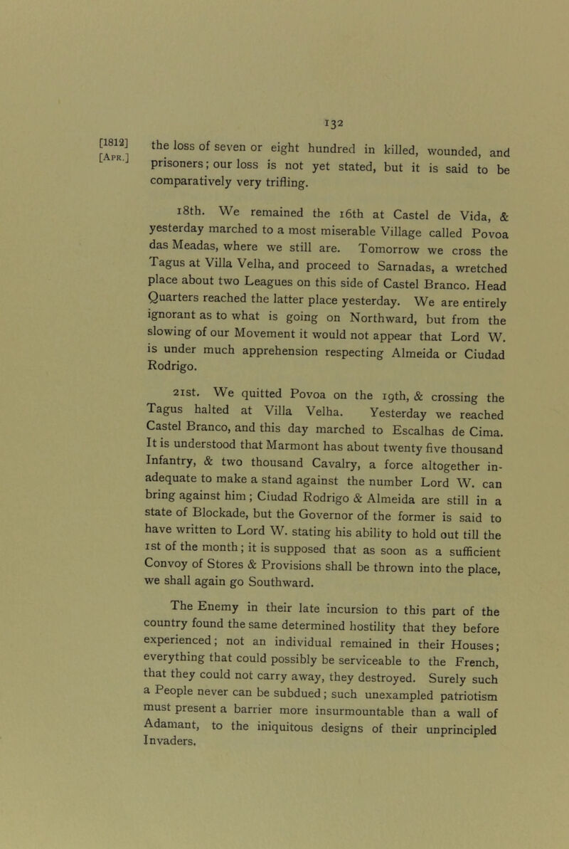 [1812] [Apr,] the loss of seven or eight hundred in killed, wounded, and prisoners; our loss is not yet stated, but it is said to be comparatively very trifling. 18th. We remained the i6th at Castel de Vida, & yesterday marched to a most miserable Village called Povoa das Meadas, where we still are. Tomorrow we cross the Tagus at Villa Velha, and proceed to Sarnadas, a wretched place about two Leagues on this side of Castel Branco. Head Quarters reached the latter place yesterday. We are entirely ignorant as to what is going on Northward, but from the slowing of our Movement it would not appear that Lord W. is under much apprehension respecting Almeida or Ciudad Rodrigo. 2ist, We quitted Povoa on the 19th, & crossing the Tagus halted at Villa Velha. Yesterday we reached Castel Branco, and this day marched to Escalhas de Cima. It is understood that Marmont has about twenty five thousand Infantry, & two thousand Cavalry, a force altogether in- adequate to make a stand against the number Lord W. can bring against him ; Ciudad Rodrigo & Almeida are still in a state of Blockade, but the Governor of the former is said to have written to Lord W. stating his ability to hold out till the Ist of the month; it is supposed that as soon as a sufficient Convoy of Stores & Provisions shall be thrown into the place, we shall again go Southward. The Enemy in their late incursion to this part of the country found the same determined hostility that they before experienced; not an individual remained in their Houses; everything that could possibly be serviceable to the French, that they could not carry away, they destroyed. Surely such a People never can be subdued; such unexampled patriotism must present a barrier more insurmountable than a wall of Adamant, to the iniquitous designs of their unprincipled Invaders.