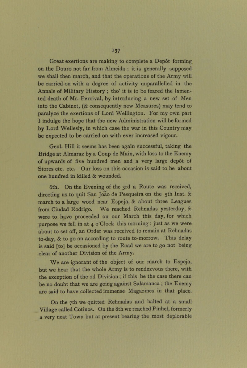 Great exertions are making to complete a Dep6t forming on the Douro not far from Almeida ; it is generally supposed we shall then march, and that the operations of the Army will be carried on with a degree of activity unparallelled in the Annals of Military History ; tho’ it is to be feared the lamen- ted death of Mr. Percival, by introducing a new set of Men into the Cabinet, (& consequently new Measures) may tend to paralyze the exertions of Lord Wellington. For my own part I indulge the hope that the new Administration will be formed by Lord Wellesly, in which case the war in this Country may be expected to be carried on with ever increased vigour. Genl. Hill it seems has been again successful, taking the Bridge at Almaraz by a Coup de Main, with loss to the Enemy of upwards of five hundred men and a very large dep6t of Stores etc. etc. Our loss on this occasion is said to be about one hundred in killed & wounded. 6th. On the Evening of the 3rd a Route was received, directing us to quit San Joao de Pesqueira on the 5th Inst. & march to a large wood near Espeja, & about three Leagues from Ciudad Rodrigo. We reached Rehnadas yesterday, & were to have proceeded on our March this day, for which purpose we fell in at 4 o’Clock this morning : just as we were about to set off, an Order was received to remain at Rehnadas to-day, & to go on according to route to-morrow. This delay is said [to] be occasioned by the Road we are to go not being clear of another Division of the Army. We are ignorant of the object of our march to Espeja, but we hear that the whole Army is to rendezvous there, with the exception of the 2d Division ; if this be the case there can be no doubt that we are going against Salamanca ; the Enemy are said to have collected immense Magazines in that place. On the 7th we quitted Rehnadas and halted at a small Village called Cotinos. On the 8th we reached Pinhel, formerly a very neat Town but at present bearing the most deplorable