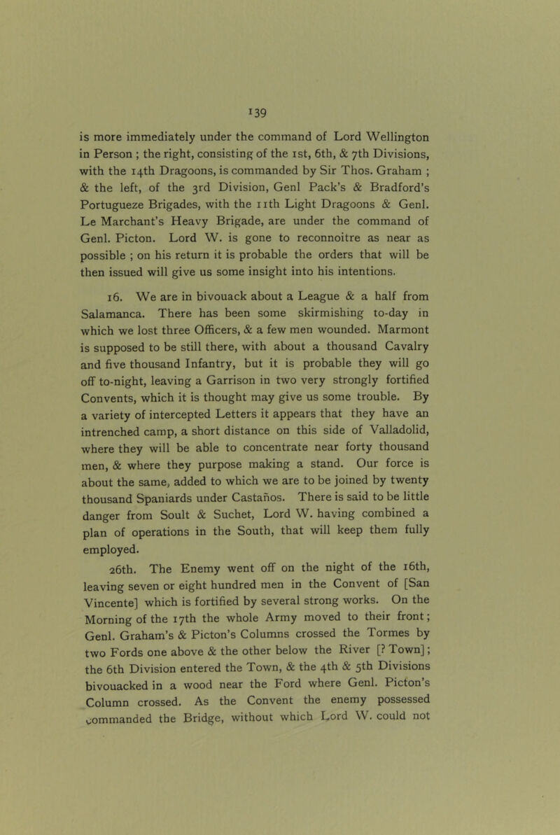 is more immediately under the command of Lord Wellington in Person ; the right, consisting of the ist, 6th, & 7th Divisions, with the 14th Dragoons, is commanded by Sir Thos. Graham ; & the left, of the 3rd Division, Genl Pack’s & Bradford’s Portugueze Brigades, with the nth Light Dragoons & Genl. Le Marchant’s Heavy Brigade, are under the command of Genl. Picton. Lord W. is gone to reconnoitre as near as possible ; on his return it is probable the orders that will be then issued will give us some insight into his intentions. 16. We are in bivouack about a League & a half from Salamanca. There has been some skirmishing to-day in which we lost three Officers, & a few men wounded. Marmont is supposed to be still there, with about a thousand Cavalry and five thousand Infantry, but it is probable they will go off to-night, leaving a Garrison in two very strongly fortified Convents, which it is thought may give us some trouble. By a variety of intercepted Letters it appears that they have an intrenched camp, a short distance on this side of Valladolid, where they will be able to concentrate near forty thousand men, & where they purpose making a stand. Our force is about the same, added to which we are to be joined by twenty thousand Spaniards under Castanos. There is said to be little danger from Soult & Suchet, Lord W. having combined a plan of operations in the South, that will keep them fully employed. 26th. The Enemy went off on the night of the i6th, leaving seven or eight hundred men in the Convent of [San Vincente] which is fortified by several strong works. On the Morning of the 17th the whole Army moved to their front; Genl. Graham’s & Picton’s Columns crossed the Tormes by two Fords one above & the other below the River [? Town]; the 6th Division entered the Town, & the 4th & 5th Divisions bivouacked in a wood near the Ford where Genl. Picton s Column crossed. As the Convent the enemy possessed commanded the Bridge, without which Lord W. could not