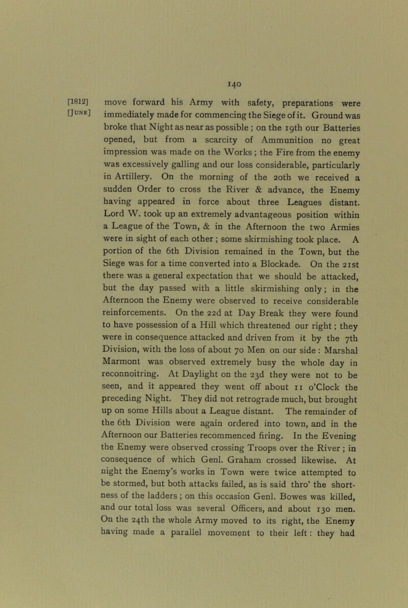 [1812] move forward his Army with safety, preparations were [JDNE] immediately made for commencing the Siege of it. Ground was broke that Night as near as possible ; on the 19th our Batteries opened, but from a scarcity of Ammunition no great impression was made on the Works ; the Fire from the enemy was excessively galling and our loss considerable, particularly in Artillery. On the morning of the 20th we received a sudden Order to cross the River & advance, the Enemy having appeared in force about three Leagues distant. Lord W. took up an extremely advantageous position within a League of the Town, & in the Afternoon the two Armies were in sight of each other; some skirmishing took place. A portion of the 6th Division remained in the Town, but the Siege was for a time converted into a Blockade. On the 21st there was a general expectation that we should be attacked, but the day passed with a little skirmishing only; in the Afternoon the Enemy were observed to receive considerable reinforcements. On the 22d at Day Break they were found to have possession of a Hill which threatened our right; they were in consequence attacked and driven from it by the 7th Division, with the loss of about 70 Men on our side : Marshal Marmont was observed extremely busy the whole day in reconnoitring. At Daylight on the 23d they were not to be seen, and it appeared they went off about ii o’Clock the preceding Night. They did not retrograde much, but brought up on some Hills about a League distant. The remainder of the 6th Division were again ordered into town, and in the Afternoon our Batteries recommenced firing. In the Evening the Enemy were observed crossing Troops over the River ; in consequence of which Genl. Graham crossed likewise. At night the Enemy’s works in Town were twice attempted to be stormed, but both attacks failed, as is said thro’ the short- ness of the ladders; on this occasion Genl. Bowes was killed, and our total loss was several Officers, and about 130 men. On the 24th the whole Army moved to its right, the Enemy having made a parallel movement to their left: they had