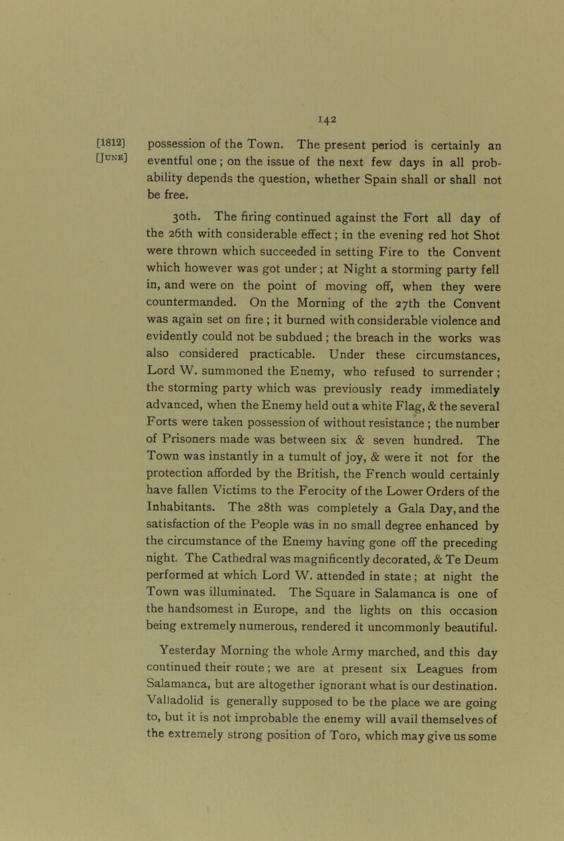 [1812] [June] possession of the Town. The present period is certainly an eventful one; on the issue of the next few days in all prob- ability depends the question, whether Spain shall or shall not be free. 30th. The firing continued against the Fort all day of the 26th with considerable effect; in the evening red hot Shot were thrown which succeeded in setting Fire to the Convent which however was got under; at Night a storming party fell in, and were on the point of moving off, when they were countermanded. On the Morning of the 27th the Convent was again set on fire ; it burned with considerable violence and evidently could not be subdued ; the breach in the works was also considered practicable. Under these circumstances, Lord W. summoned the Enemy, who refused to surrender ; the storming party which was previously ready immediately advanced, when the Enemy held out a white Flag, & the several Forts were taken possession of without resistance ; the number of Prisoners made was between six & seven hundred. The Town was instantly in a tumult of joy, & were it not for the protection afforded by the British, the French would certainly have fallen Victims to the Ferocity of the Lower Orders of the Inhabitants. The 28th was completely a Gala Day, and the satisfaction of the People was in no small degree enhanced by the circumstance of the Enemy having gone off the preceding night. The Cathedral was magnificently decorated, & Te Deum performed at which Lord W. attended in state; at night the Town was illuminated. The Square in Salamanca is one of the handsomest in Europe, and the lights on this occasion being extremely numerous, rendered it uncommonly beautiful. Yesterday Morning the whole Army marched, and this day continued their route; we are at present six Leagues from Salamanca, but are altogether ignorant what is our destination. Valladolid is generally supposed to be the place we are going to, but it is not improbable the enemy will avail themselves of the extremely strong position of Toro, which may give us some