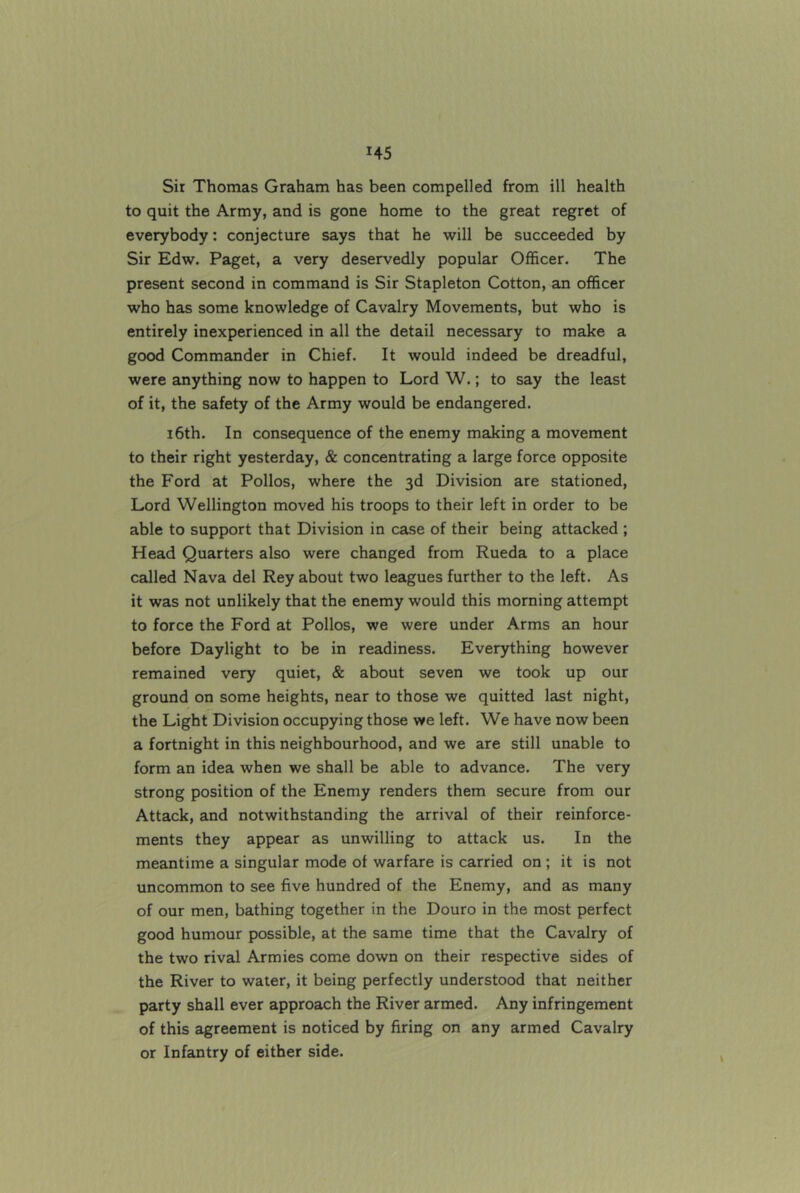 Sir Thomas Graham has been compelled from ill health to quit the Army, and is gone home to the great regret of everybody: conjecture says that he will be succeeded by Sir Edw. Paget, a very deservedly popular Officer. The present second in command is Sir Stapleton Cotton, an officer who has some knowledge of Cavalry Movements, but who is entirely inexperienced in all the detail necessary to make a good Commander in Chief. It would indeed be dreadful, were anything now to happen to Lord W.; to say the least of it, the safety of the Army would be endangered. 16th. In consequence of the enemy making a movement to their right yesterday, & concentrating a large force opposite the Ford at Polios, where the 3d Division are stationed. Lord Wellington moved his troops to their left in order to be able to support that Division in case of their being attacked ; Head Quarters also were changed from Rueda to a place called Nava del Rey about two leagues further to the left. As it was not unlikely that the enemy would this morning attempt to force the Ford at Polios, we were under Arms an hour before Daylight to be in readiness. Everything however remained very quiet, & about seven we took up our ground on some heights, near to those we quitted last night, the Light Division occupying those we left. We have now been a fortnight in this neighbourhood, and we are still unable to form an idea when we shall be able to advance. The very strong position of the Enemy renders them secure from our Attack, and notwithstanding the arrival of their reinforce- ments they appear as unwilling to attack us. In the meantime a singular mode of warfare is carried on ; it is not uncommon to see five hundred of the Enemy, and as many of our men, bathing together in the Douro in the most perfect good humour possible, at the same time that the Cavalry of the two rival Armies come down on their respective sides of the River to water, it being perfectly understood that neither party shall ever approach the River armed. Any infringement of this agreement is noticed by firing on any armed Cavalry or Infantry of either side.