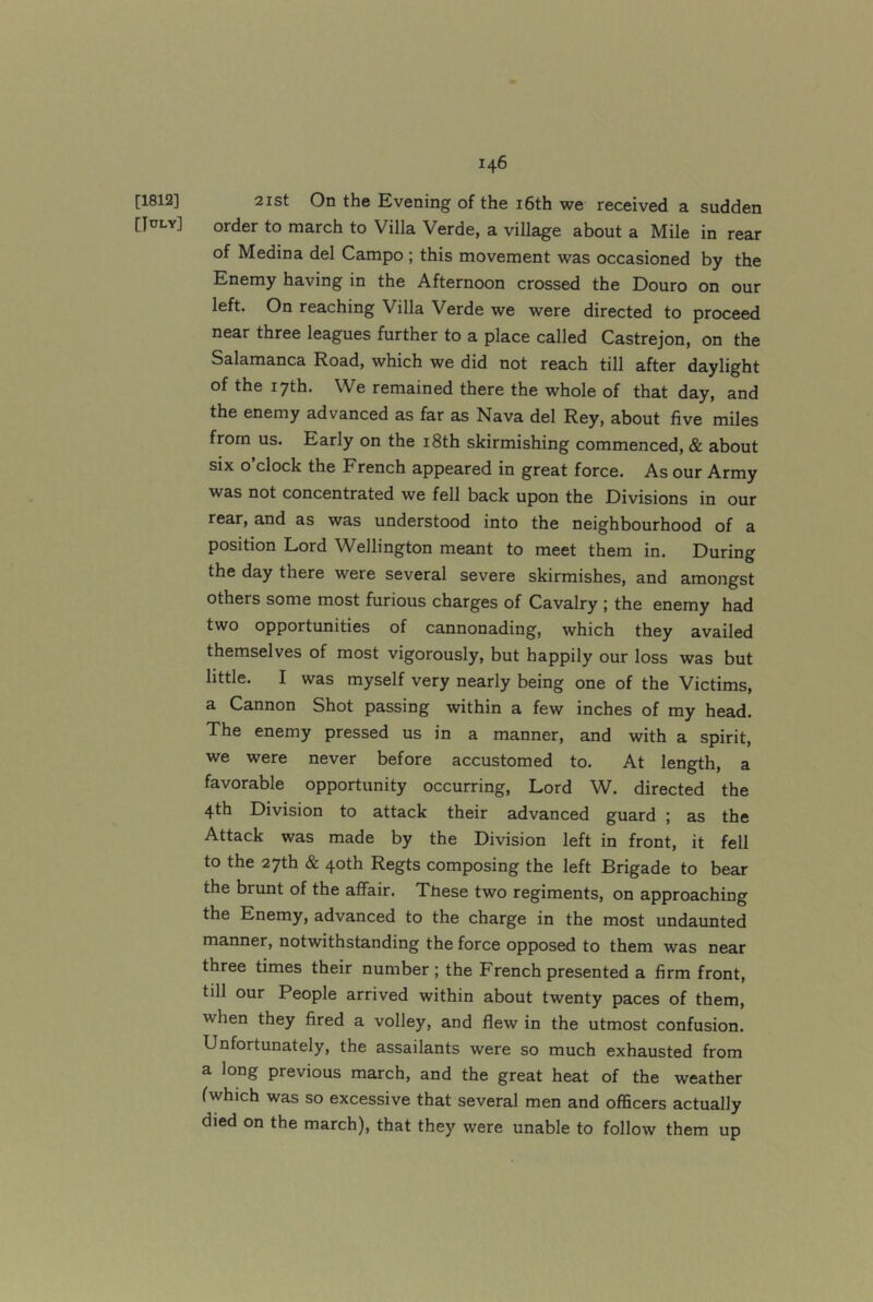 [1812] [July] 21 St On the Evening of the i6th we received a sudden order to march to Villa Verde, a village about a Mile in rear of Medina del Campo; this movement was occasioned by the Enemy having in the Afternoon crossed the Douro on our left. On reaching Villa Verde we were directed to proceed near three leagues further to a place called Castrejon, on the Salamanca Road, which we did not reach till after daylight of the 17th. We remained there the whole of that day, and the enemy advanced as far as Nava del Rey, about five miles from us. Early on the i8th skirmishing commenced, & about six o clock the French appeared in great force. As our Army was not concentrated we fell back upon the Divisions in our rear, and as was understood into the neighbourhood of a position Lord Wellington meant to meet them in. During the day there were several severe skirmishes, and amongst others some most furious charges of Cavalry ; the enemy had two opportunities of cannonading, which they availed themselves of most vigorously, but happily our loss was but little. I was myself very nearly being one of the Victims, a Cannon Shot passing within a few inches of my head. The enemy pressed us in a manner, and with a spirit, we were never before accustomed to. At length, a favorable opportunity occurring. Lord W. directed the 4th Division to attack their advanced guard ; as the Attack was made by the Division left in front, it fell to the 27th & 40th Regts composing the left Brigade to bear the brunt of the affair. These two regiments, on approaching the Enemy, advanced to the charge in the most undaunted manner, notwithstanding the force opposed to them was near three times their number; the French presented a firm front, till our People arrived within about twenty paces of them, when they fired a volley, and flew in the utmost confusion. Unfortunately, the assailants were so much exhausted from a long previous march, and the great heat of the weather fwhich was so excessive that several men and officers actually died on the march), that they were unable to follow them up