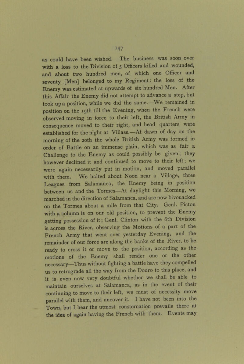 as could have been wished. The business was soon over with a loss to the Division of 5 Officers killed and wounded, and about two hundred men, of which one Officer and seventy [Men] belonged to my Regiment: the loss of the Enemy was estimated at upwards of six hundred Men. After this Affair the Enemy did not attempt to advance a step, but took up a position, while we did the same.—We remained in position on the 19th till the Evening, when the French were observed moving in force to their left, the British Army in consequence moved to their right, and head quarters were established for the night at Villase,—At dawn of day on the morning of the 20th the whole British Army was formed in order of Battle on an immense plain, which was as fair a Challenge to the Enemy as could possibly be given; they however declined it and continued to move to their left; we were again necessarily put in motion, and moved parallel with them. We halted about Noon near a Village, three Leagues from Salamanca, the Enemy being in position between us and the Tormes—At daylight this Morning, we marched in the direction of Salamanca, and are now bivouacked on the Tormes about a mile from that City. Genl. Picton with a column is on our old position, to prevent the Enemy getting possession of it; Genl. Clinton with the 6th Division is across the River, observing the Motions of a part of the French Army that went over yesterday Evening, and the remainder of our force are along the banks of the River, to be ready to cross it or move to the position, according as the motions of the Enemy shall render one or the other necessary—Thus without fighting a battle have they compelled us to retrograde all the way from the Douro to this place, and it is even now very doubtful whether we shall be able to maintain ourselves at Salamanca, as in the event of their continuing to move to their left, we must of necessity move parallel with them, and uncover it. I have not been into the Town, but I hear the utmost consternation prevails there at the idea of again having the French with them. Events may