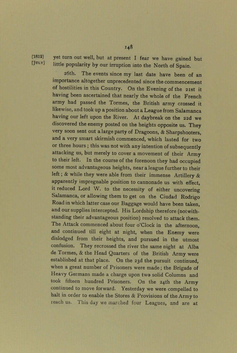 [1812] [JOLY] 148 yet turn out well, but at present I fear we have gained but little popularity by our irruption into the North of Spain. 26th. The events since my last date have been of an importance altogether unprecedented since the commencement of hostilities in this Country. On the Evening of the 21st it having been ascertained that nearly the whole of the French army had passed the Tormes, the British army crossed it likewise, and took up a position about a League from Salamanca having our left upon the River. At daybreak on the 22d we discovered the enemy posted on the heights opposite us. They very soon sent out a large party of Dragoons, & Sharpshooters, and a very smart skirmish commenced, which lasted for two or three hours ; this was not with any intention of subsequently attacking us, but merely to cover a movement of their Army to their left. In the course of the forenoon they had occupied some most advantageous heights, near a league further to their left; & while they were able from their immense Artillery & apparently impregnable position to cannonade us with effect, it reduced Lord W. to the necessity of either uncovering Salamanca, or allowing them to get on the Ciudad Rodrigo Road in which latter case our Baggage would have been taken, and our supplies intercepted. His Lordship therefore (notwith- standing their advantageous position) resolved to attack them. The Attack commenced about four o’Clock in the afternoon, and continued till eight at night, when the Enemy were dislodged from their heights, and pursued in the utmost confusion. They recrossed the river the same night at Alba de Tormes, & the Head Quarters of the British Army were established at that place. On the 23d the pursuit continued, when a great number of Prisoners were made; the Brigade of Heavy Germans made a charge upon two solid Columns and took fifteen hundred Prisoners. On the 24th the Army continued to move forward. Yesterday we were compelled to halt in order to enable the Stores & Provisions of the Army to reach us. This day we marched four Leagues, and are at
