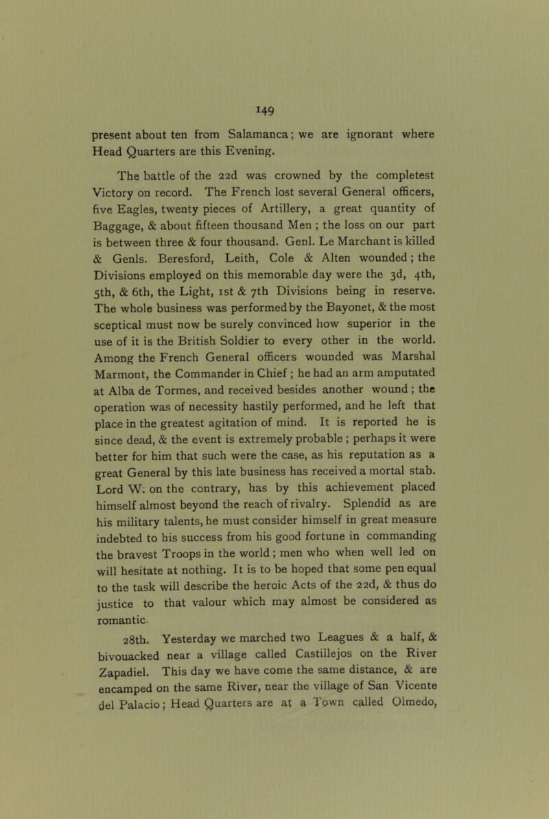 present about ten from Salamanca; we are ignorant where Head Quarters are this Evening. The battle of the 22d was crowned by the completest Victory on record. The French lost several General officers, five Eagles, twenty pieces of Artillery, a great quantity of Baggage, & about fifteen thousand Men ; the loss on our part is between three & four thousand. Genl. Le Marchant is killed & Genls. Beresford, Leith, Cole & Alten wounded; the Divisions employed on this memorable day were the 3d, 4th, 5th, & 6th, the Light, ist & 7th Divisions being in reserve. The whole business was performed by the Bayonet, & the most sceptical must now be surely convinced how superior in the use of it is the British Soldier to every other in the world. Among the French General officers wounded was Marshal Marmont, the Commander in Chief ; he had an arm amputated at Alba de Tormes, and received besides another wound ; the operation was of necessity hastily performed, and he left that place in the greatest agitation of mind. It is reported he is since dead, & the event is extremely probable ; perhaps it were better for him that such were the case, as his reputation as a great General by this late business has received a mortal stab. Lord W: on the contrary, has by this achievement placed himself almost beyond the reach of rivalry. Splendid as are his military talents, he must consider himself in great measure indebted to his success from his good fortune in commanding the bravest Troops in the world ; men who when well led on will hesitate at nothing. It is to be hoped that some pen equal to the task will describe the heroic Acts of the 22d, & thus do justice to that valour which may almost be considered as romantic. 28th. Yesterday we marched two Leagues & a half, & bivouacked near a village called Castillejos on the River Zapadiel. This day we have come the same distance, & are encamped on the same River, near the village of San Vicente del Palacio; Head Quarters are at a Town called Qlmedo,