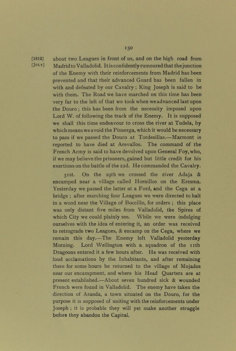 [1812] about two Leagues in front of us, and on the high road from [July] Madrid to Valladolid. It isconfidently rumoured that the junction of the Enemy with their reinforcements from Madrid has been prevented and that their advanced Guard has been fallen in with and defeated by our Cavalry ; King Joseph is said to be with them. The Road we have marched on this time has been very far to the left of that we took when we advanced last upon the Douro ; this has been from the necessity imposed upon Lord W. of following the track of the Enemy. It is supposed we shall this time endeavour to cross the river at Tudela, by which means we avoid the Pisuerga, which it would be necessary to pass if we passed the Douro at Tordesillas.—Marmont is reported to have died at Arevallos. The command of the French Army is said to have devolved upon General Foy, who, if we may believe the prisoners, gained but little credit for his exertions on the battle of the 22d. He commanded the Cavalry. 31st. On the 2gth we crossed the river Adaja & encamped near a village called Hornillos on the Eresma. Yesterday we passed the latter at a Ford, and the Cega at a bridge ; after marching four Leagues we were directed to halt in a wood near the Village of Boccillo, for orders ; this place was only distant five miles from Valladolid, the Spires of which City we could plainly see. While we were indulging ourselves with the idea of entering it, an order was received to retrograde two Leagues, & encamp on the Cega, where we remain this day.—The Enemy left Valladolid yesterday Morning. Lord Wellington with a squadron of the nth Dragoons entered it a few hours after. He was received with loud acclamations by the Inhabitants, and after remaining there for some hours he returned to the village of Mojados near our encampment, and where his Head Quarters are at present established.—About seven hundred sick & wounded French were found in Valladolid. The enemy have taken the direction of Aranda, a town situated on the Douro, for the purpose it is supposed of uniting with the reinforcements under Joseph ; it is probable they will yet make another struggle before they abandon the Capital.