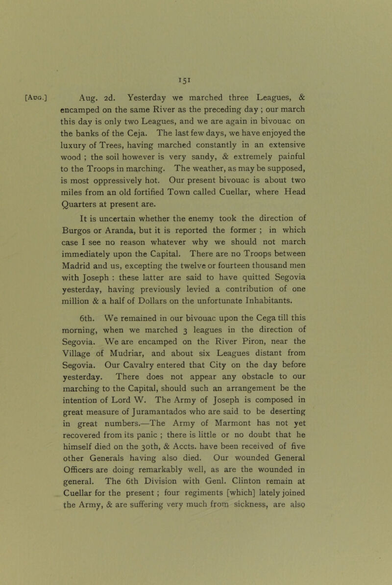 [Aog.] Aug. 2d. Yesterday we marched three Leagues, & encamped on the same River as the preceding day ; our march this day is only two Leagues, and we are again in bivouac on the banks of the Ceja. The last few days, we have enjoyed the luxury of Trees, having marched constantly in an extensive wood ; the soil however is very sandy, & extremely painful to the Troops in marching. The weather, as may be supposed, is most oppressively hot. Our present bivouac is about two miles from an old fortified Town called Cuellar, where Head Quarters at present are. It is uncertain whether the enemy took the direction of Burgos or Aranda, but it is reported the former ; in which case I see no reason whatever why we should not march immediately upon the Capital. There are no Troops between Madrid and us, excepting the twelve or fourteen thousand men with Joseph : these latter are said to have quitted Segovia yesterday, having previously levied a contribution of one million & a half of Dollars on the unfortunate Inhabitants. 6th. We remained in our bivouac upon the Cega till this morning, when we marched 3 leagues in the direction of Segovia. We are encamped on the River Piron, near the Village of Mudriar, and about six Leagues distant from Segovia. Our Cavalry entered that City on the day before yesterday. There does not appear any obstacle to our marching to the Capital, should such an arrangement be the intention of Lord W. The Army of Joseph is composed in great measure of Juramantados who are said to be deserting in great numbers.—The Army of Marmont has not yet recovered from its panic ; there is little or no doubt that he himself died on the 30th, & Accts. have been received of five other Generals having also died. Our wounded General Officers are doing remarkably well, as are the wounded in general. The 6th Division with Genl. Clinton remain at Cuellar for the present ; four regiments [which] lately joined the Army, & are suffering very much from sickness, are also
