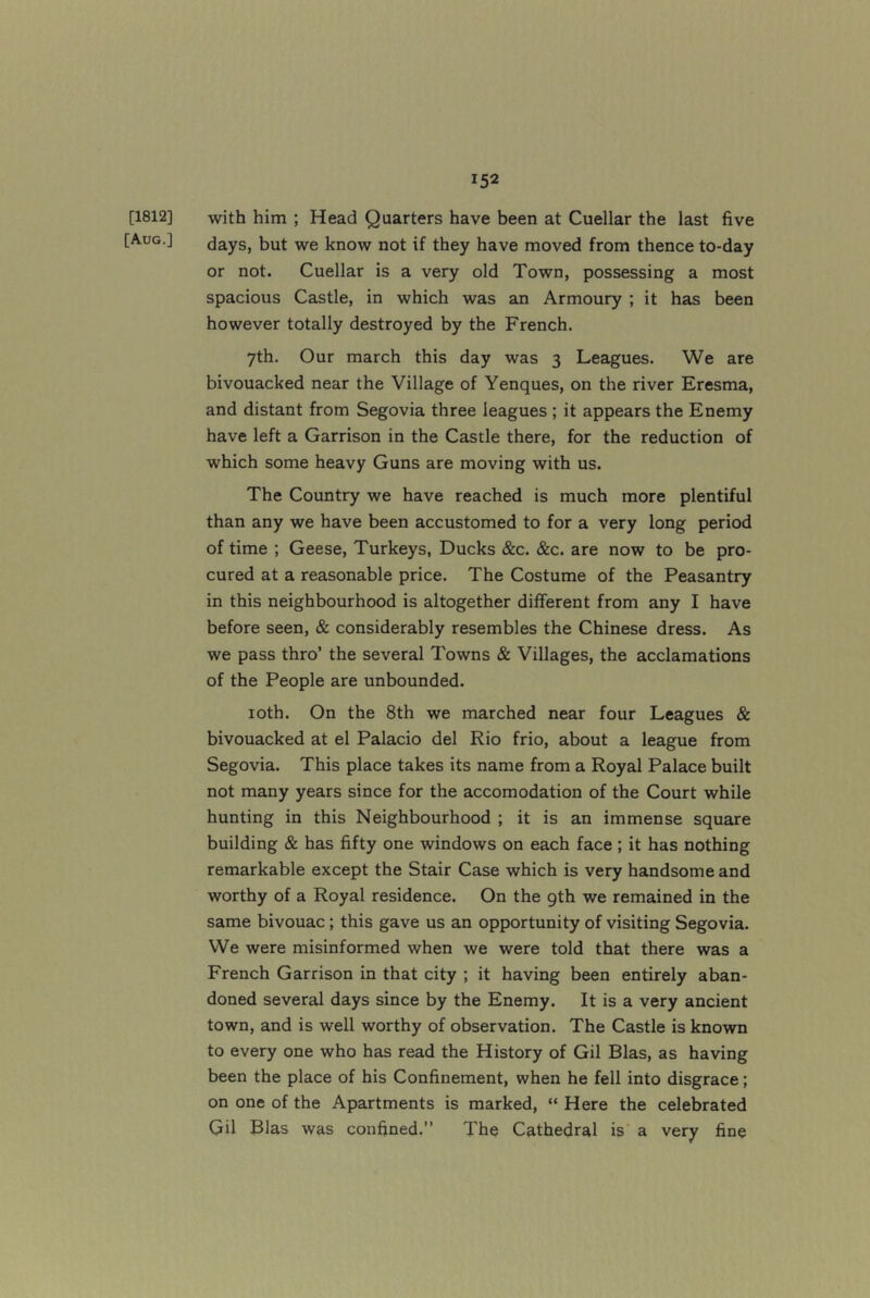 [1812] with him ; Head Quarters have been at Cuellar the last five [Aug.] days, but we know not if they have moved from thence to-day or not. Cuellar is a very old Town, possessing a most spacious Castle, in which was an Armoury ; it has been however totally destroyed by the French. 7th. Our march this day was 3 Leagues. We are bivouacked near the Village of Yenques, on the river Eresma, and distant from Segovia three leagues ; it appears the Enemy have left a Garrison in the Castle there, for the reduction of which some heavy Guns are moving with us. The Country we have reached is much more plentiful than any we have been accustomed to for a very long period of time ; Geese, Turkeys, Ducks &c. &c. are now to be pro- cured at a reasonable price. The Costume of the Peasantry in this neighbourhood is altogether different from any I have before seen, & considerably resembles the Chinese dress. As we pass thro’ the several Towns & Villages, the acclamations of the People are unbounded. loth. On the 8th we marched near four Leagues & bivouacked at el Palacio del Rio frio, about a league from Segovia. This place takes its name from a Royal Palace built not many years since for the accomodation of the Court while hunting in this Neighbourhood ; it is an immense square building & has fifty one windows on each face ; it has nothing remarkable except the Stair Case which is very handsome and worthy of a Royal residence. On the 9th we remained in the same bivouac; this gave us an opportunity of visiting Segovia. We were misinformed when we were told that there was a French Garrison in that city ; it having been entirely aban- doned several days since by the Enemy. It is a very ancient town, and is well worthy of observation. The Castle is known to every one who has read the History of Gil Bias, as having been the place of his Confinement, when he fell into disgrace; on one of the Apartments is marked, “ Here the celebrated Gil Bias was confined.” The Cathedral is a very fine