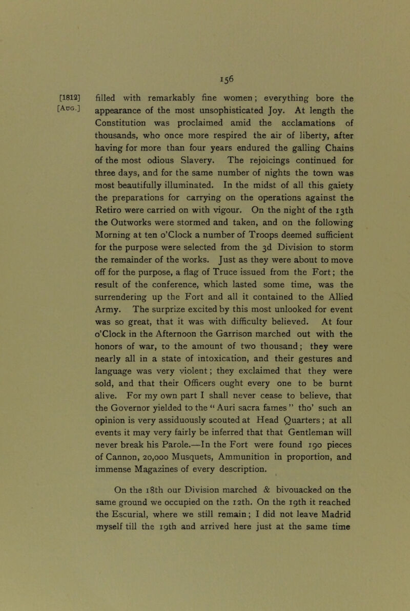 [1812] filled with remarkably fine women; everything bore the [Ado.] appearance of the most unsophisticated Joy. At length the Constitution was proclaimed amid the acclamations of thousands, who once more respired the air of liberty, after having for more than four years endured the galling Chains of the most odious Slavery. The rejoicings continued for three days, and for the same number of nights the town was most beautifully illuminated. In the midst of all this gaiety the preparations for carrying on the operations against the Retiro were carried on with vigour. On the night of the 13th the Outworks were stormed and taken, and on the following Morning at ten o’Clock a number of Troops deemed sufficient for the purpose were selected from the 3d Division to storm the remainder of the works. Just as they were about to move off for the purpose, a flag of Truce issued from the Fort; the result of the conference, which lasted some time, was the surrendering up the Fort and all it contained to the Allied Army. The surprize excited by this most unlooked for event was so great, that it was with difficulty believed. At four o’clock in the Afternoon the Garrison marched out with the honors of war, to the amount of two thousand; they were nearly all in a state of intoxication, and their gestures and language was very violent; they exclaimed that they were sold, and that their Officers ought every one to be burnt alive. For my own part I shall never cease to believe, that the Governor yielded to the “ Auri sacra fames ” tho’ such an opinion is very assiduously scouted at Head Quarters; at all events it may very fairly be inferred that that Gentleman will never break his Parole.—In the Fort were found 190 pieces of Cannon, 20,000 Musquets, Ammunition in proportion, and immense Magazines of every description. On the 18th our Division marched & bivouacked on the same ground we occupied on the 12th. On the 19th it reached the Escurial, where we still remain; I did not leave Madrid myself till the 19th and arrived here just at the same time