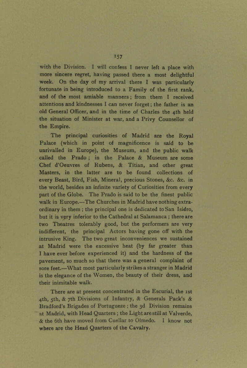 with the Division. I will confess I never left a place with more sincere regret, having passed there a most delightful week. On the day of my arrival there I was particularly fortunate in being introduced to a Family of the first rank, and of the most amiable manners; from them I received attentions and kindnesses I can never forget; the father is an old General Officer, and in the time of Charles the 4th held the situation of Minister at war, and a Privy Counsellor of the Empire. The principal curiosities of Madrid ate the Royal Palace (which in point of magnificence is said to be unrivalled in Europe), the Museum, and the public walk called the Prado ; in the Palace & Museum are some Chef d’Oeuvres of Rubens, & Titian, and other great Masters, in the latter are to be found collections of every Beast, Bird, Fish, Mineral, precious Stones, &c. &c. in the world, besides an infinite variety of Curiosities from every part of the Globe. The Prado is said to be the finest public walk in Europe.—The Churches in Madrid have nothing extra- ordinary in them ; the principal one is dedicated to San Isidro, but it is vpry inferior to the Cathedral at Salamanca ; there are two Theatres tolerably good, but the performers are very indifferent, the principal Actors having gone off with the intrusive King. The two great inconveniences we sustained at Madrid were the excessive heat (by far greater than I have ever before experienced it) and the hardness of the pavement, so much so that there was a general complaint of sore feet.—What most particularly strikes a stranger in Madrid is the elegance of the Women, the beauty of their dress, and their inimitable walk. There are at present concentrated in the Escurial, the 1st 4th, 5th, & 7th Divisions of Infantry, & Generals Pack’s & Bradford’s Brigades of Portugueze ; the 3d Division remains at Madrid, with Head Quarters ; the Light are still at Valverde, & the 6th have moved from Cuellar to Olmedo. I know not where are the Head Quarters of the Cavalry.
